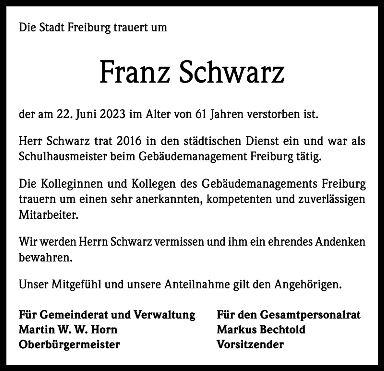 <p>Die Stadt Freiburg trauert um</p><p>Franz Schwarz<br />der am 22. Juni 2023 im Alter von 61 Jahren verstorben ist.<br />Herr Schwarz trat 2016 in den städtischen Dienst ein und war als<br />Schulhausmeister beim Gebäudemanagement Freiburg tätig.<br />Die Kolleginnen und Kollegen des Gebäudemanagements Freiburg<br />trauern um einen sehr anerkannten, kompetenten und zuverlässigen<br />Mitarbeiter.<br />Wir werden Herrn Schwarz vermissen und ihm ein ehrendes Andenken<br />bewahren.<br />Unser Mitgefühl und unsere Anteilnahme gilt den Angehörigen.<br />Für Gemeinderat und Verwaltung<br />Für den Gesamtpersonalrat<br />Martin W. W. Horn<br />Markus Bechtold<br />Oberbürgermeister Vorsitzender</p>