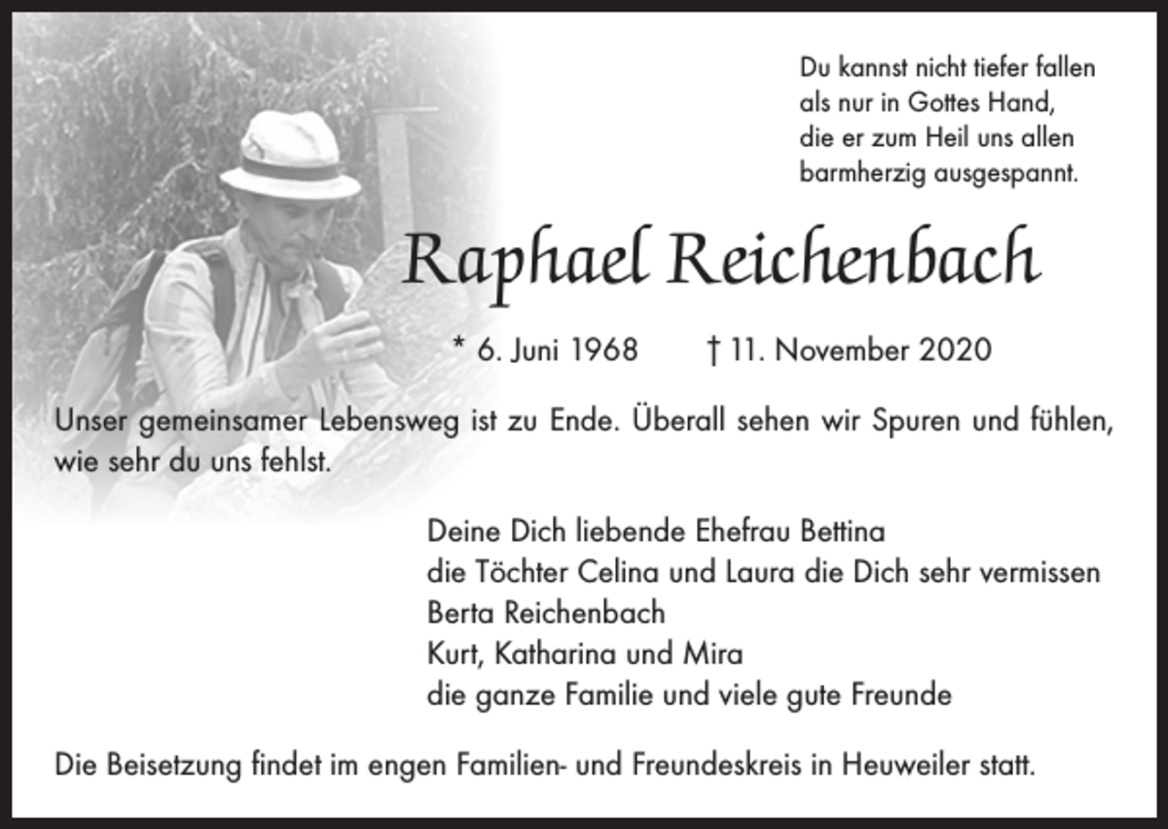 <p>Du kannst nicht tiefer fallen<br />als nur in Gottes Hand,<br />die er zum Heil uns allen<br />barmherzig ausgespannt.</p><p>Raphael Reichenbach<br />* 6. Juni 1968 † 11. November 2020<br />Unser gemeinsamer Lebensweg ist zu Ende. Überall sehen wir Spuren und fühlen,<br />wie sehr du uns fehlst.<br />Deine Dich liebende Ehefrau Bettina<br />die Töchter Celina und Laura die Dich sehr vermissen<br />Berta Reichenbach<br />Kurt, Katharina und Mira<br />die ganze Familie und viele gute Freunde<br />Die Beisetzung findet im engen Familien- und Freundeskreis in Heuweiler statt.</p>