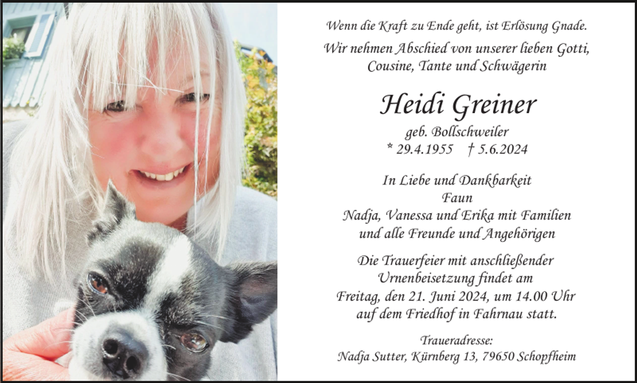 <p>Wenn die Kraft zu Ende geht, ist Erlösung Gnade.</p><p>Wir nehmen Abschied von unserer lieben Gotti,<br />Cousine, Tante und Schwägerin</p><p>Heidi Greiner<br />geb. Bollschweiler<br />* 29.4.1955 † 5.6.2024<br />In Liebe und Dankbarkeit<br />Faun<br />Nadja, Vanessa und Erika mit Familien<br />und alle Freunde und Angehörigen<br />Die Trauerfeier mit anschließender<br />Urnenbeisetzung findet am<br />Freitag, den 21. Juni 2024, um 14.00 Uhr<br />auf dem Friedhof in Fahrnau statt.<br />Traueradresse:<br />Nadja Sutter, Kürnberg 13, 79650 Schopfheim</p>
