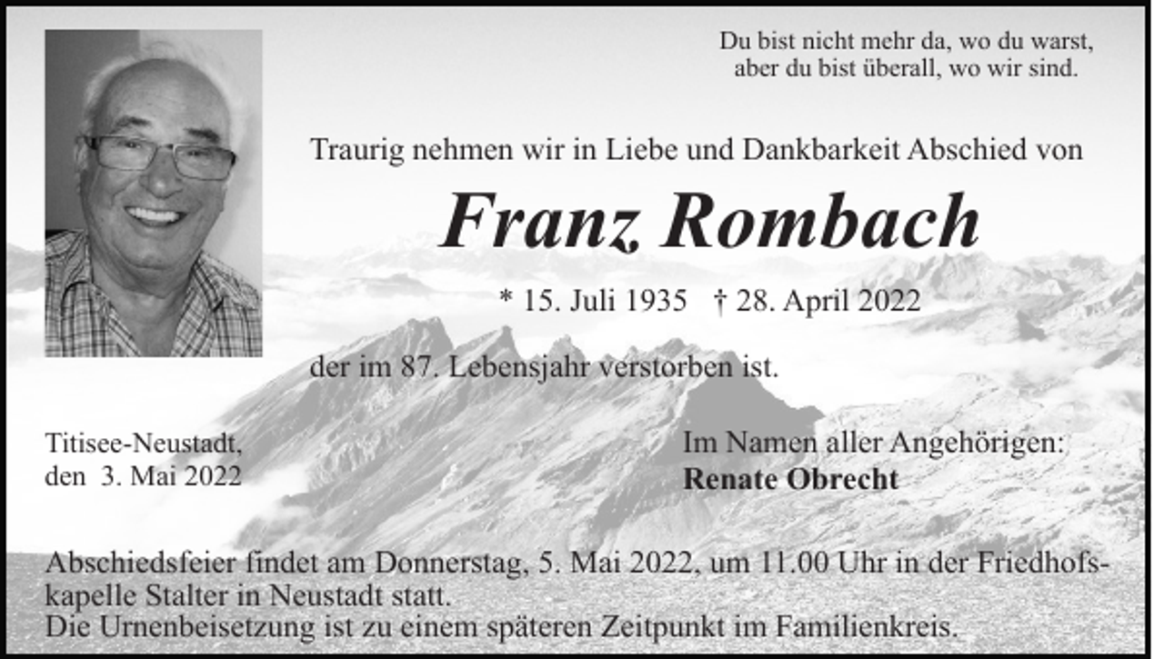 <p>Du bist nicht mehr da, wo du warst,<br />aber du bist überall, wo wir sind.</p><p>Traurig nehmen wir in Liebe und Dankbarkeit Abschied von</p><p>Franz Rombach<br />* 15. Juli 1935 † 28. April 2022<br />der im 87. Lebensjahr verstorben ist.<br />Titisee-Neustadt,<br />den 3. Mai 2022</p><p>Im Namen aller Angehörigen:<br />Renate Obrecht</p><p>Abschiedsfeier findet am Donnerstag, 5. Mai 2022, um 11.00 Uhr in der Friedhofskapelle Stalter in Neustadt statt.<br />Die Urnenbeisetzung ist zu einem späteren Zeitpunkt im Familienkreis.</p>