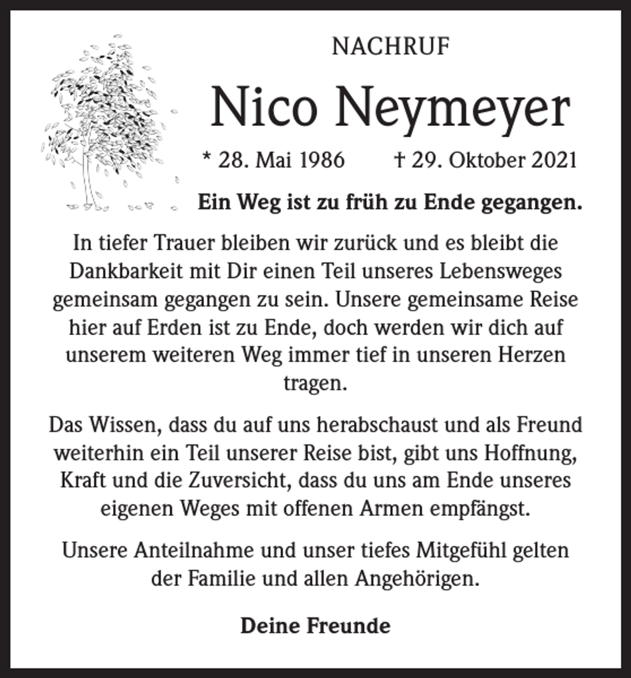 <p>NACHRUF</p><p>Nico Neymeyer<br />* 28. Mai 1986 † 29. Oktober 2021<br />Ein Weg ist zu früh zu Ende gegangen.<br />In tiefer Trauer bleiben wir zurück und es bleibt die<br />Dankbarkeit mit Dir einen Teil unseres Lebensweges<br />gemeinsam gegangen zu sein. Unsere gemeinsame Reise<br />hier auf Erden ist zu Ende, doch werden wir dich auf<br />unserem weiteren Weg immer tief in unseren Herzen<br />tragen.<br />Das Wissen, dass du auf uns herabschaust und als Freund<br />weiterhin ein Teil unserer Reise bist, gibt uns Hoffnung,<br />Kraft und die Zuversicht, dass du uns am Ende unseres<br />eigenen Weges mit offenen Armen empfängst.<br />Unsere Anteilnahme und unser tiefes Mitgefühl gelten<br />der Familie und allen Angehörigen.<br />Deine Freunde</p>