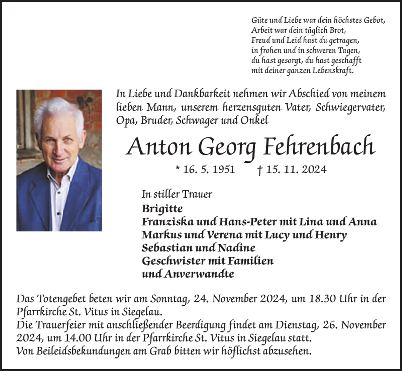 <p>Güte und Liebe war dein höchstes Gebot,<br />Arbeit war dein täglich Brot,<br />Freud und Leid hast du getragen,<br />in frohen und in schweren Tagen,<br />du hast gesorgt, du hast geschafft<br />mit deiner ganzen Lebenskraft.</p><p>In Liebe und Dankbarkeit nehmen wir Abschied von meinem<br />lieben Mann, unserem herzensguten Vater, Schwiegervater,<br />Opa, Bruder, Schwager und Onkel</p><p>Anton Georg Fehrenbach<br />* 16. 5. 1951 † 15. 11. 2024</p><p>In stiller Trauer<br />Brigitte<br />Franziska und Hans-Peter mit Lina und Anna<br />Markus und Verena mit Lucy und Henry<br />Sebastian und Nadine<br />Geschwister mit Familien<br />und Anverwandte<br />Das Totengebet beten wir am Sonntag, 24. November 2024, um 18.30 Uhr in der<br />Pfarrkirche St. Vitus in Siegelau.<br />Die Trauerfeier mit anschließender Beerdigung findet am Dienstag, 26. November<br />2024, um 14.00 Uhr in der Pfarrkirche St. Vitus in Siegelau statt.<br />Von Beileidsbekundungen am Grab bitten wir höflichst abzusehen.</p>