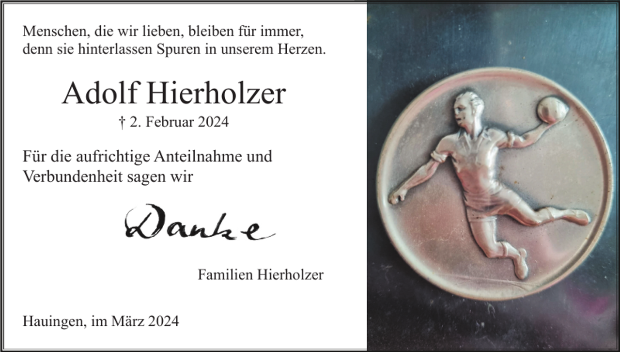 <p>Menschen, die wir lieben, bleiben für immer,<br />denn sie hinterlassen Spuren in unserem Herzen.</p><p>Adolf Hierholzer<br />† 2. Februar 2024</p><p>Für die aufrichtige Anteilnahme und<br />Verbundenheit sagen wir</p><p>Familien Hierholzer<br />Hauingen, im März 2024</p>