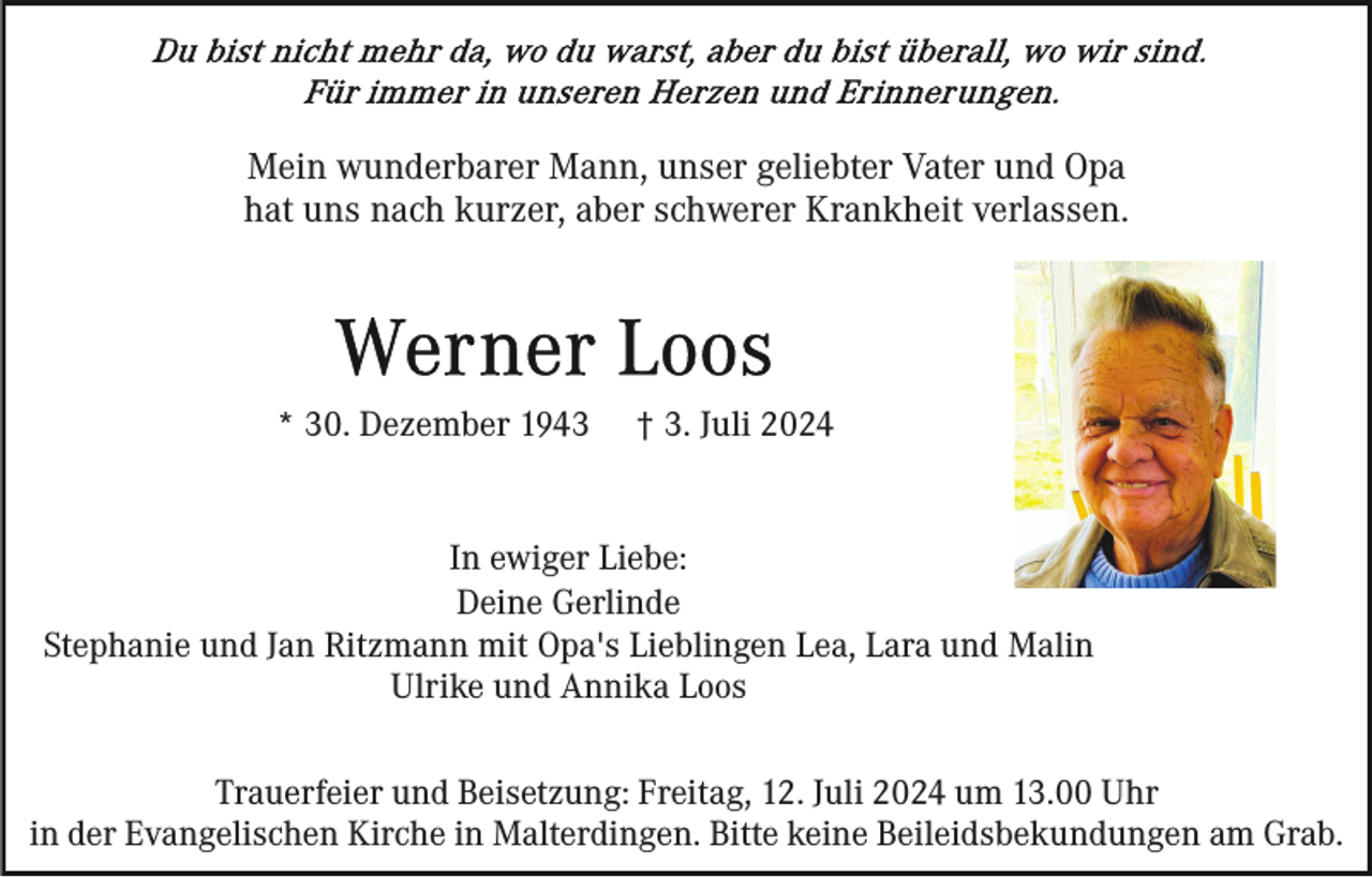 <p>Mein wunderbarer Mann, unser geliebter Vater und Opa<br />hat uns nach kurzer, aber schwerer Krankheit verlassen.</p><p>* 30. Dezember 1943</p><p>† 3. Juli 2024</p><p>In ewiger Liebe:<br />Deine Gerlinde<br />Stephanie und Jan Ritzmann mit Opa's Lieblingen Lea, Lara und Malin<br />Ulrike und Annika Loos<br />Trauerfeier und Beisetzung: Freitag, 12. Juli 2024 um 13.00 Uhr<br />in der Evangelischen Kirche in Malterdingen. Bitte keine Beileidsbekundungen am Grab.</p>
