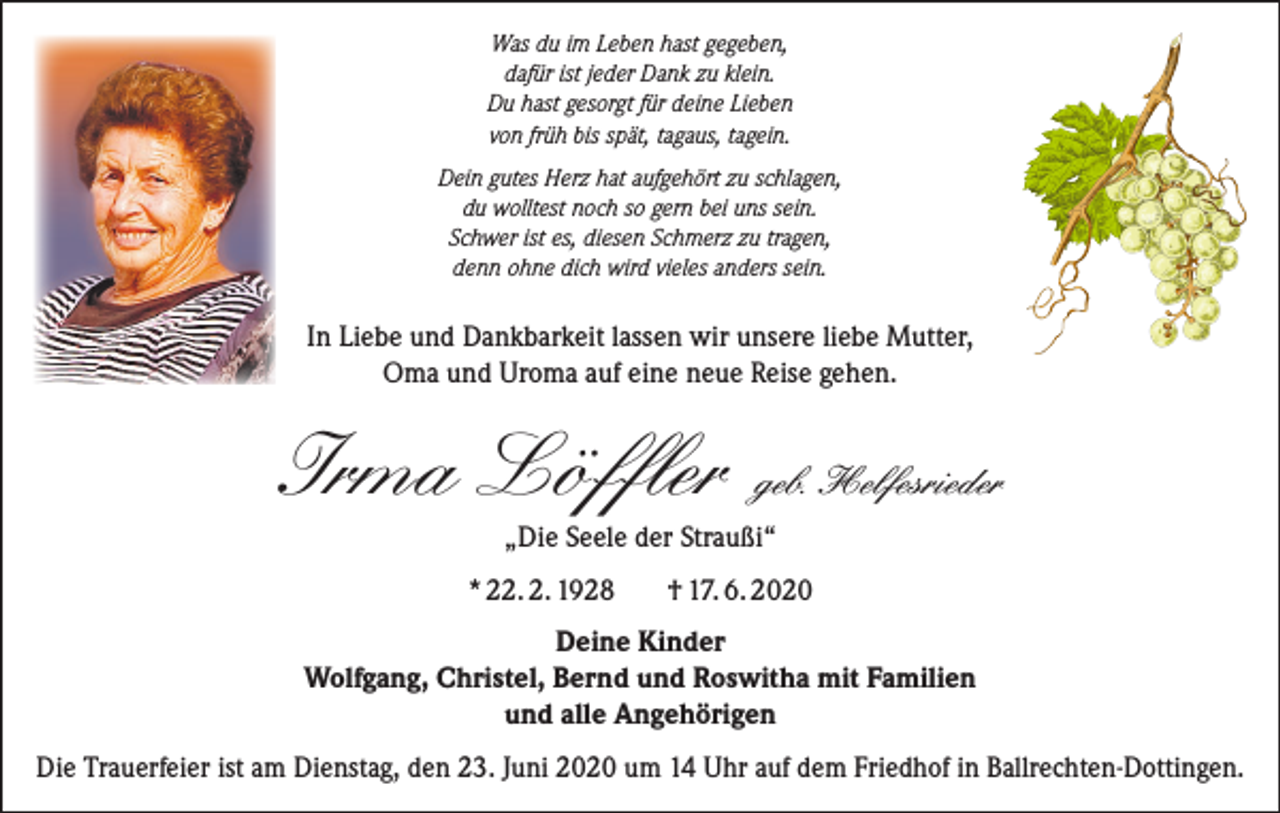 <p>Was du im Leben hast gegeben,<br />dafür ist jeder Dank zu klein.<br />Du hast gesorgt für deine Lieben<br />von früh bis spät, tagaus, tagein.<br />Dein gutes Herz hat aufgehört zu schlagen,<br />du wolltest noch so gern bei uns sein.<br />Schwer ist es, diesen Schmerz zu tragen,<br />denn ohne dich wird vieles anders sein.</p><p>In Liebe und Dankbarkeit lassen wir unsere liebe Mutter,<br />Oma und Uroma auf eine neue Reise gehen.</p><p>Irma Löffler</p><p>geb. Helfesrieder</p><p>„Die Seele der Straußi“<br />* 22. 2. 1928</p><p>† 17. 6. 2020</p><p>Deine Kinder<br />Wolfgang, Christel, Bernd und Roswitha mit Familien<br />und alle Angehörigen<br />Die Trauerfeier ist am Dienstag, den 23. Juni 2020 um 14 Uhr auf dem Friedhof in Ballrechten-Dottingen.</p>
