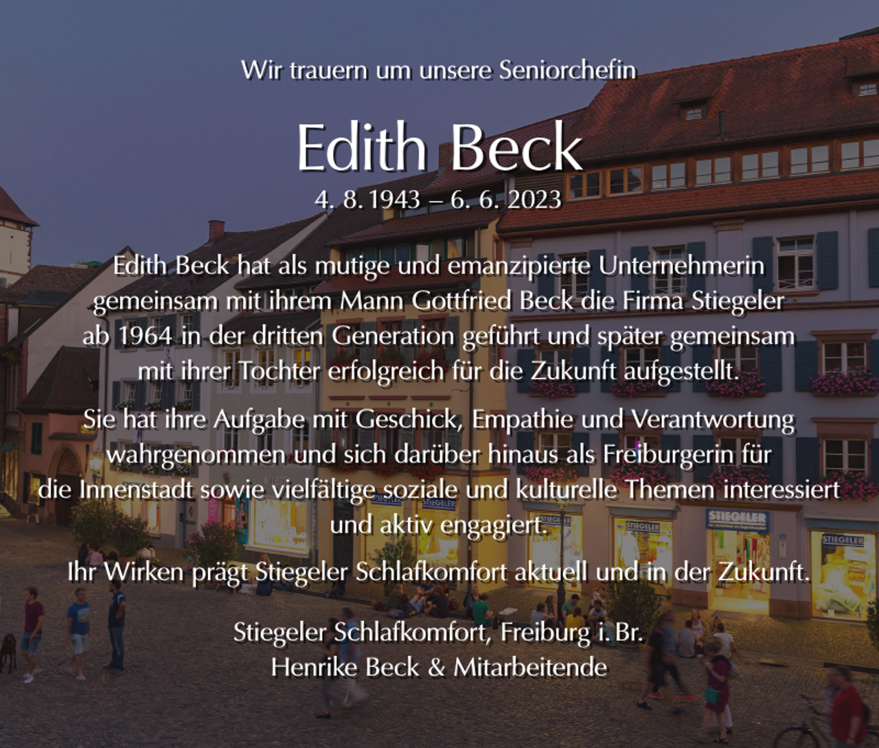 <p>Wir trauern um unsere Seniorchefin</p><p>Edith Beck<br />4. 8. 1943 – 6. 6. 2023</p><p>Edith Beck hat als mutige und emanzipierte Unternehmerin<br />gemeinsam mit ihrem Mann Gottfried Beck die Firma Stiegeler<br />ab 1964 in der dritten Generation geführt und später gemeinsam<br />mit ihrer Tochter erfolgreich für die Zukunft aufgestellt.<br />Sie hat ihre Aufgabe mit Geschick, Empathie und Verantwortung<br />wahrgenommen und sich darüber hinaus als Freiburgerin für<br />die Innenstadt sowie vielfältige soziale und kulturelle Themen interessiert<br />und aktiv engagiert.<br />Ihr Wirken prägt Stiegeler Schlafkomfort aktuell und in der Zukunft.<br />Stiegeler Schlafkomfort, Freiburg i. Br.<br />Henrike Beck &amp; Mitarbeitende</p>