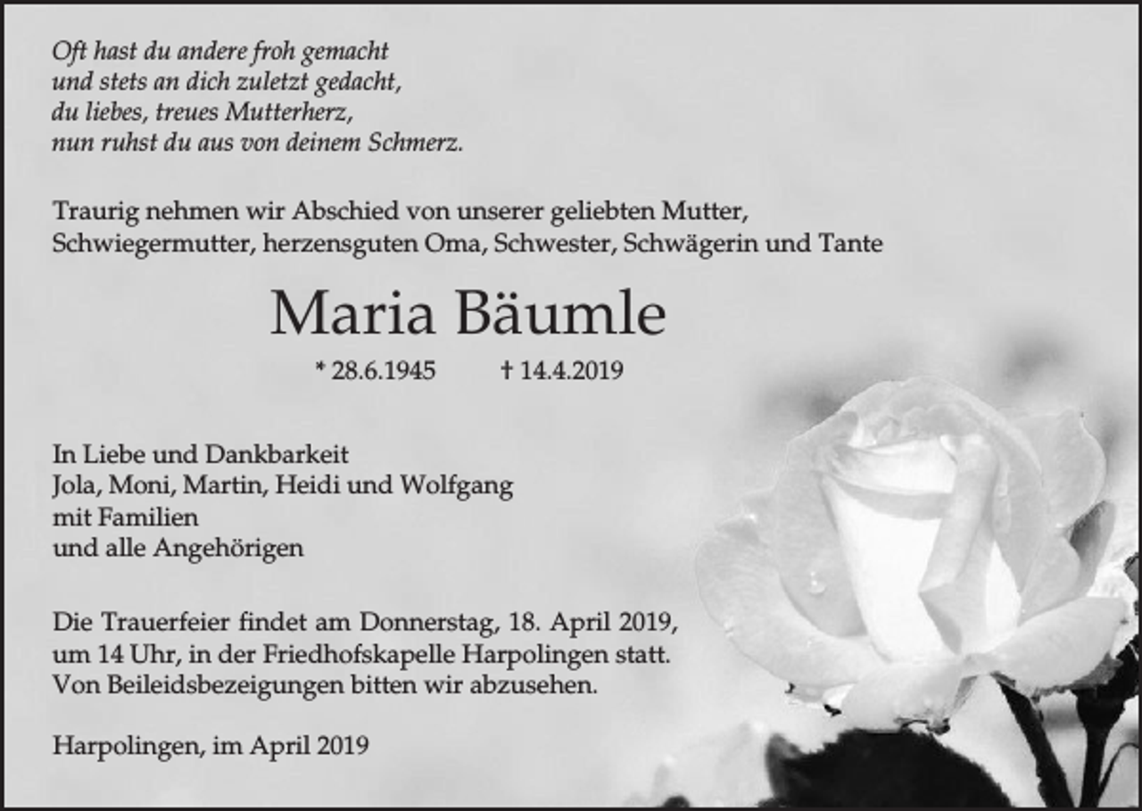 <p>Oft hast du andere froh gemacht<br />und stets an dich zuletzt gedacht,<br />du liebes, treues Mutterherz,<br />nun ruhst du aus von deinem Schmerz.<br />Traurig nehmen wir Abschied von unserer geliebten Mutter,<br />Schwiegermutter, herzensguten Oma, Schwester, Schwägerin und Tante</p><p>Maria Bäumle<br />* 28.6.1945</p><p>† 14.4.2019</p><p>In Liebe und Dankbarkeit<br />Jola, Moni, Martin, Heidi und Wolfgang<br />mit Familien<br />und alle Angehörigen<br />Die Trauerfeier findet am Donnerstag, 18. April 2019,<br />um 14 Uhr, in der Friedhofskapelle Harpolingen statt.<br />Von Beileidsbezeigungen bitten wir abzusehen.<br />Harpolingen, im April 2019</p>
