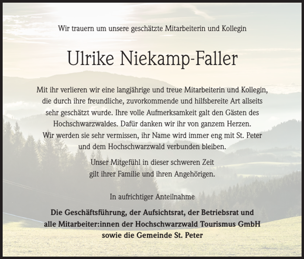 <p>Wir trauern um unsere geschätzte Mitarbeiterin und Kollegin</p><p>Ulrike Niekamp-Faller<br />Mit ihr verlieren wir eine langjährige und treue Mitarbeiterin und Kollegin,<br />die durch ihre freundliche, zuvorkommende und hilfsbereite Art allseits<br />sehr geschätzt wurde. Ihre volle Aufmerksamkeit galt den Gästen des<br />Hochschwarzwaldes. Dafür danken wir ihr von ganzem Herzen.<br />Wir werden sie sehr vermissen, ihr Name wird immer eng mit St. Peter<br />und dem Hochschwarzwald verbunden bleiben.<br />Unser Mitgefühl in dieser schweren Zeit<br />gilt ihrer Familie und ihren Angehörigen.<br />In aufrichtiger Anteilnahme<br />Die Geschäftsführung, der Aufsichtsrat, der Betriebsrat und<br />alle Mitarbeiter:innen der Hochschwarzwald Tourismus GmbH<br />sowie die Gemeinde St. Peter</p>