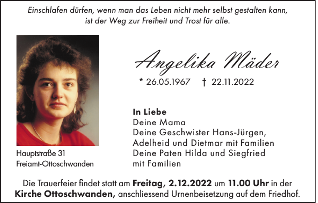<p>Einschlafen dürfen, wenn man das Leben nicht mehr selbst gestalten kann,<br />ist der Weg zur Freiheit und Trost für alle.</p><p>Angelika Mäder<br />* 26.05.1967</p><p>† 22.11.2022</p><p>In Liebe</p><p>Hauptstraße 31<br />Freiamt-Ottoschwanden</p><p>Deine Mama<br />Deine Geschwister Hans-Jürgen,<br />Adelheid und Dietmar mit Familien<br />Deine Paten Hilda und Siegfried<br />mit Familien</p><p>Die Trauerfeier findet statt am Freitag, 2.12.2022 um 11.00 Uhr in der<br />Kirche Ottoschwanden, anschliessend Urnenbeisetzung auf dem Friedhof.</p>