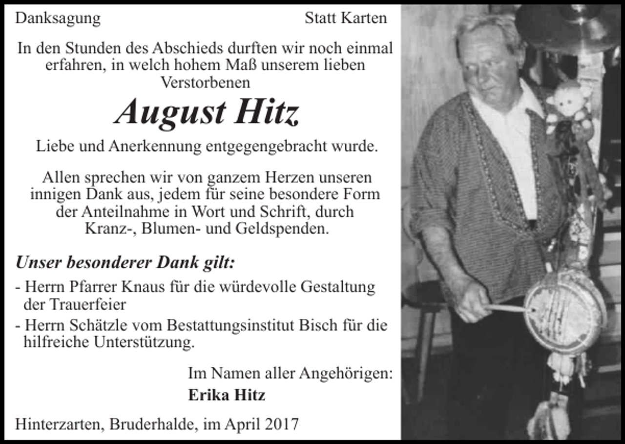 <p>Danksagung</p><p>Statt Karten</p><p>In den Stunden des Abschieds durften wir noch einmal<br />erfahren, in welch hohem Maß unserem lieben<br />Verstorbenen</p><p>August Hitz</p><p>Liebe und Anerkennung entgegengebracht wurde.<br />Allen sprechen wir von ganzem Herzen unseren<br />innigen Dank aus, jedem für seine besondere Form<br />der Anteilnahme in Wort und Schrift, durch<br />Kranz-, Blumen- und Geldspenden.</p><p>Unser besonderer Dank gilt:<br />- Herrn Pfarrer Knaus für die würdevolle Gestaltung<br />der Trauerfeier<br />- Herrn Schätzle vom Bestattungsinstitut Bisch für die<br />hilfreiche Unterstützung.<br />Im Namen aller Angehörigen:<br />Erika Hitz<br />Hinterzarten, Bruderhalde, im April 2017</p>