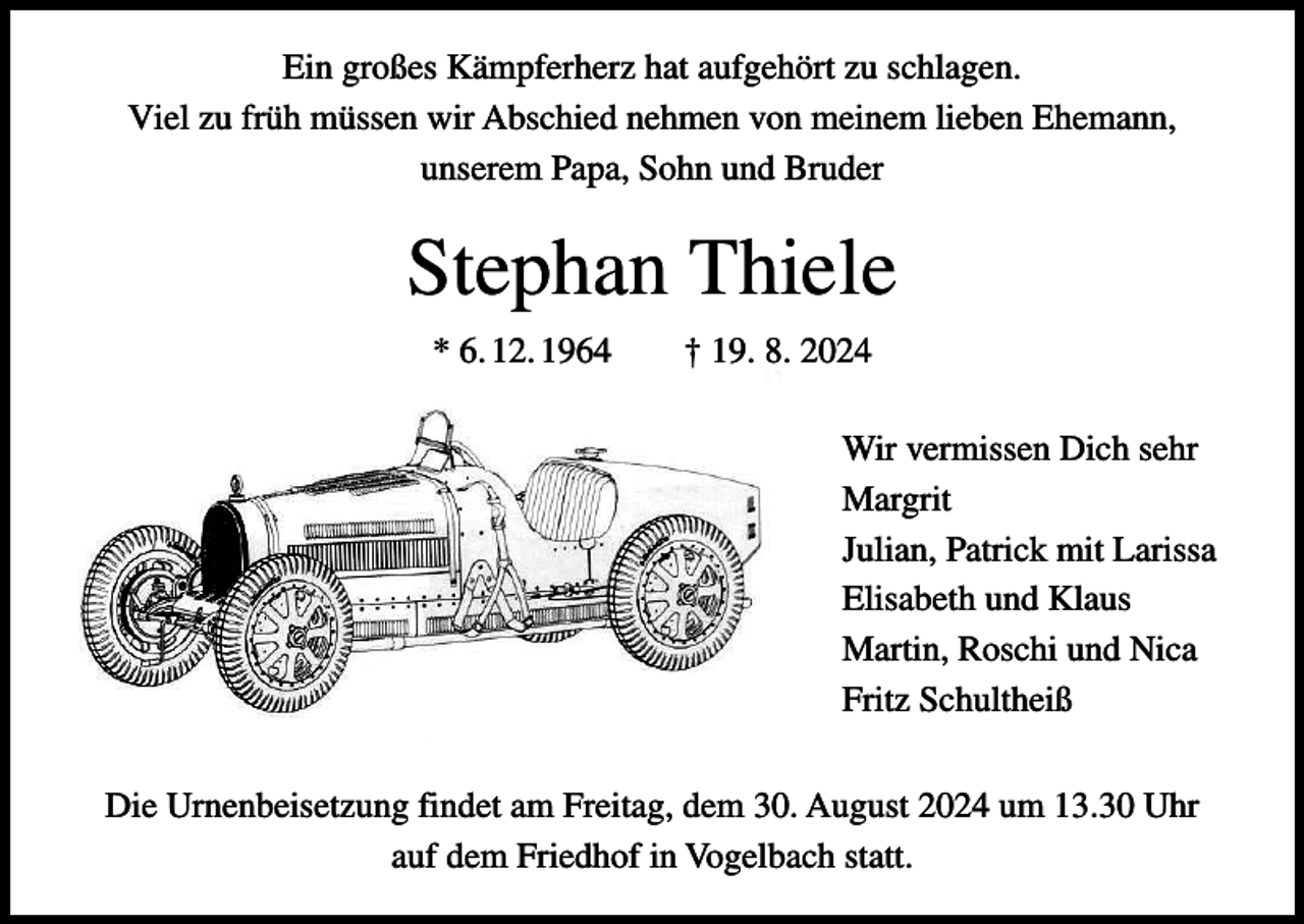 <p>Ein großes Kämpferherz hat aufgehört zu schlagen.<br />Viel zu früh müssen wir Abschied nehmen von meinem lieben Ehemann,<br />unserem Papa, Sohn und Bruder</p><p>Stephan Thiele<br />* 6. 12. 1964 † 19. 8. 2024<br />Wir vermissen Dich sehr<br />Margrit<br />Julian, Patrick mit Larissa<br />Elisabeth und Klaus<br />Martin, Roschi und Nica<br />Fritz Schultheiß<br />Die Urnenbeisetzung findet am Freitag, dem 30. August 2024 um 13.30 Uhr<br />auf dem Friedhof in Vogelbach statt.</p>