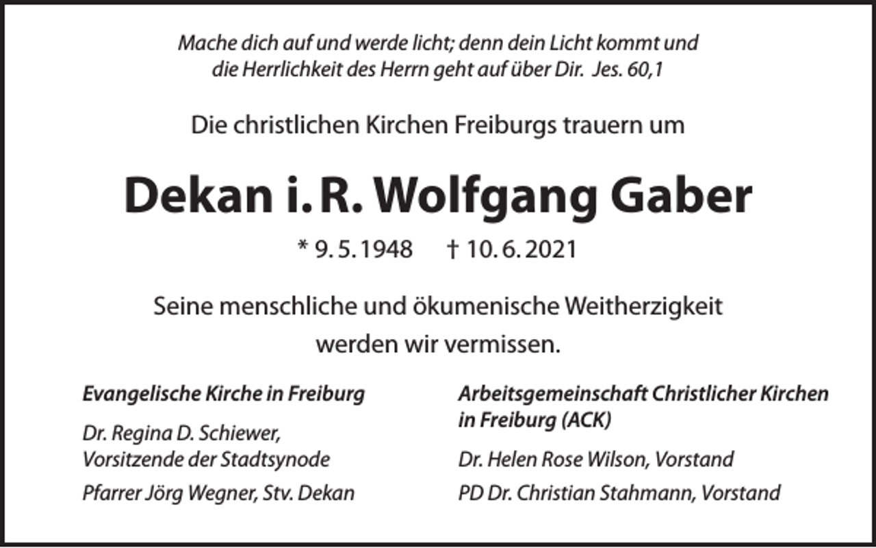 <p>Mache dich auf und werde licht; denn dein Licht kommt und<br />die Herrlichkeit des Herrn geht auf über Dir. Jes. 60,1</p><p>Die christlichen Kirchen Freiburgs trauern um</p><p>Dekan i. R. Wolfgang Gaber<br />* 9. 5.1948</p><p>† 10. 6. 2021</p><p>Seine menschliche und ökumenische Weitherzigkeit<br />werden wir vermissen.<br />Evangelische Kirche in Freiburg<br />Dr. Regina D. Schiewer,<br />Vorsitzende der Stadtsynode<br />Pfarrer Jörg Wegner, Stv. Dekan</p><p>Arbeitsgemeinschaft Christlicher Kirchen<br />in Freiburg (ACK)<br />Dr. Helen Rose Wilson, Vorstand<br />PD Dr. Christian Stahmann, Vorstand</p>