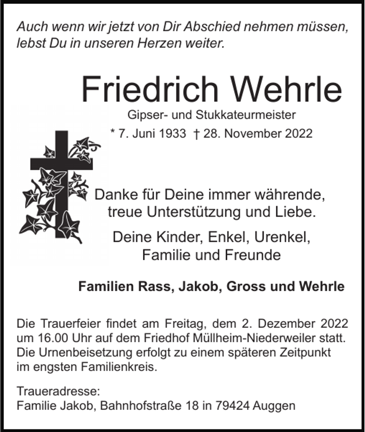 <p>Auch wenn wir jetzt von Dir Abschied nehmen müssen,<br />lebst Du in unseren Herzen weiter.</p><p>Friedrich Wehrle<br />Gipser- und Stukkateurmeister<br />* 7. Juni 1933 † 28. November 2022</p><p>Danke für Deine immer währende,<br />treue Unterstützung und Liebe.<br />Deine Kinder, Enkel, Urenkel,<br />Familie und Freunde<br />Familien Rass, Jakob, Gross und Wehrle<br />Die Trauerfeier findet am Freitag, dem 2. Dezember 2022<br />um 16.00 Uhr auf dem Friedhof Müllheim-Niederweiler statt.<br />Die Urnenbeisetzung erfolgt zu einem späteren Zeitpunkt<br />im engsten Familienkreis.<br />Traueradresse:<br />Familie Jakob, Bahnhofstraße 18 in 79424 Auggen</p>
