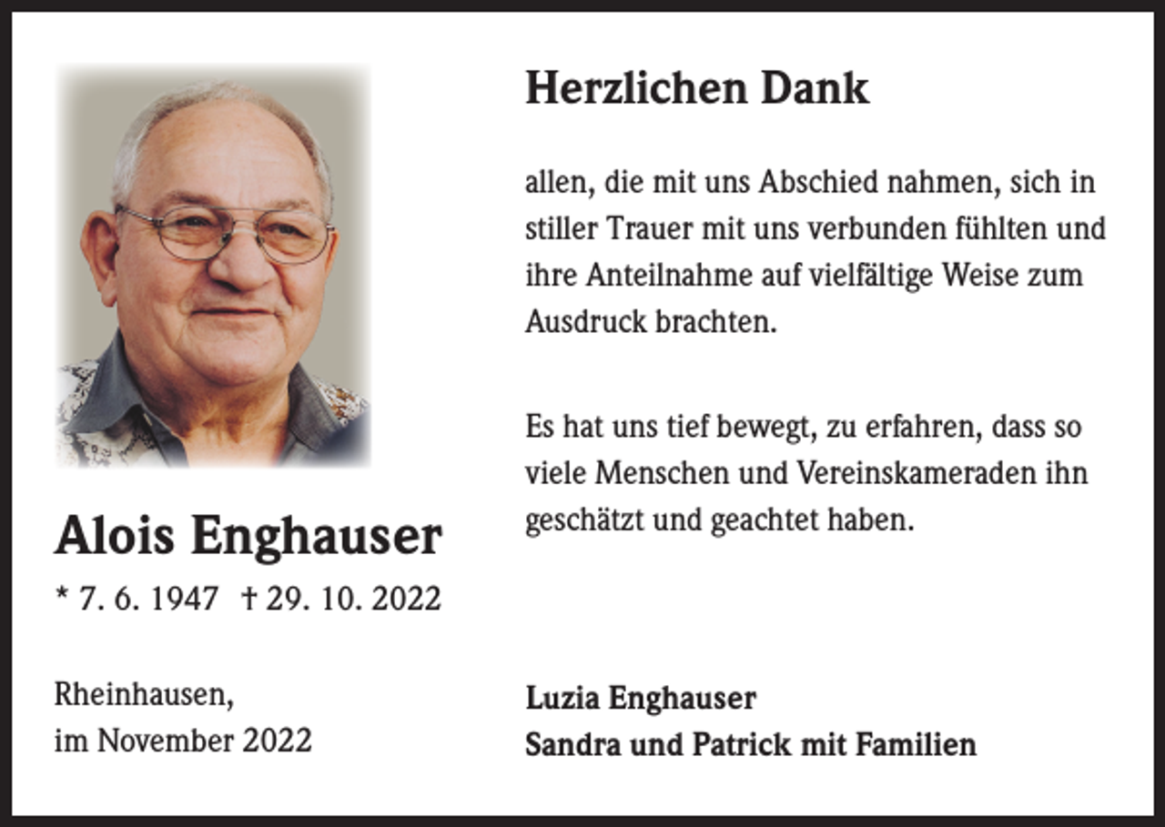 <p>Herzlichen Dank<br />allen, die mit uns Abschied nahmen, sich in<br />stiller Trauer mit uns verbunden fühlten und<br />ihre Anteilnahme auf vielfältige Weise zum<br />Ausdruck brachten.</p><p>Alois Enghauser</p><p>Es hat uns tief bewegt, zu erfahren, dass so<br />viele Menschen und Vereinskameraden ihn<br />geschätzt und geachtet haben.</p><p>* 7. 6. 1947 † 29. 10. 2022<br />Rheinhausen,<br />im November 2022</p><p>Luzia Enghauser<br />Sandra und Patrick mit Familien</p>
