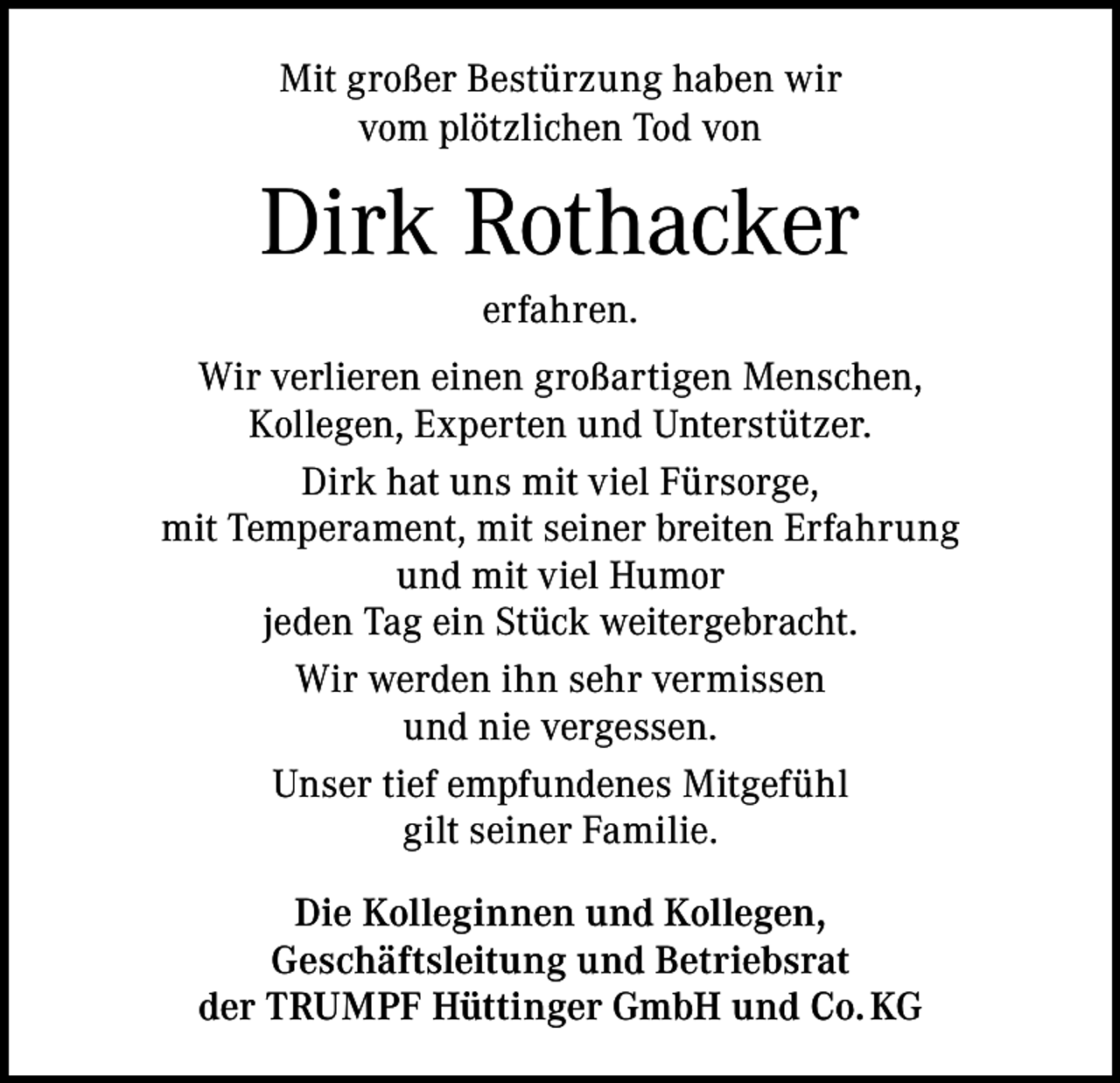 <p>Mit großer Bestürzung haben wir<br />vom plötzlichen Tod von</p><p>Dirk Rothacker<br />erfahren.<br />Wir verlieren einen großartigen Menschen,<br />Kollegen, Experten und Unterstützer.<br />Dirk hat uns mit viel Fürsorge,<br />mit Temperament, mit seiner breiten Erfahrung<br />und mit viel Humor<br />jeden Tag ein Stück weitergebracht.<br />Wir werden ihn sehr vermissen<br />und nie vergessen.<br />Unser tief empfundenes Mitgefühl<br />gilt seiner Familie.<br />Die Kolleginnen und Kollegen,<br />Geschäftsleitung und Betriebsrat<br />der TRUMPF Hüttinger GmbH und Co. KG</p>