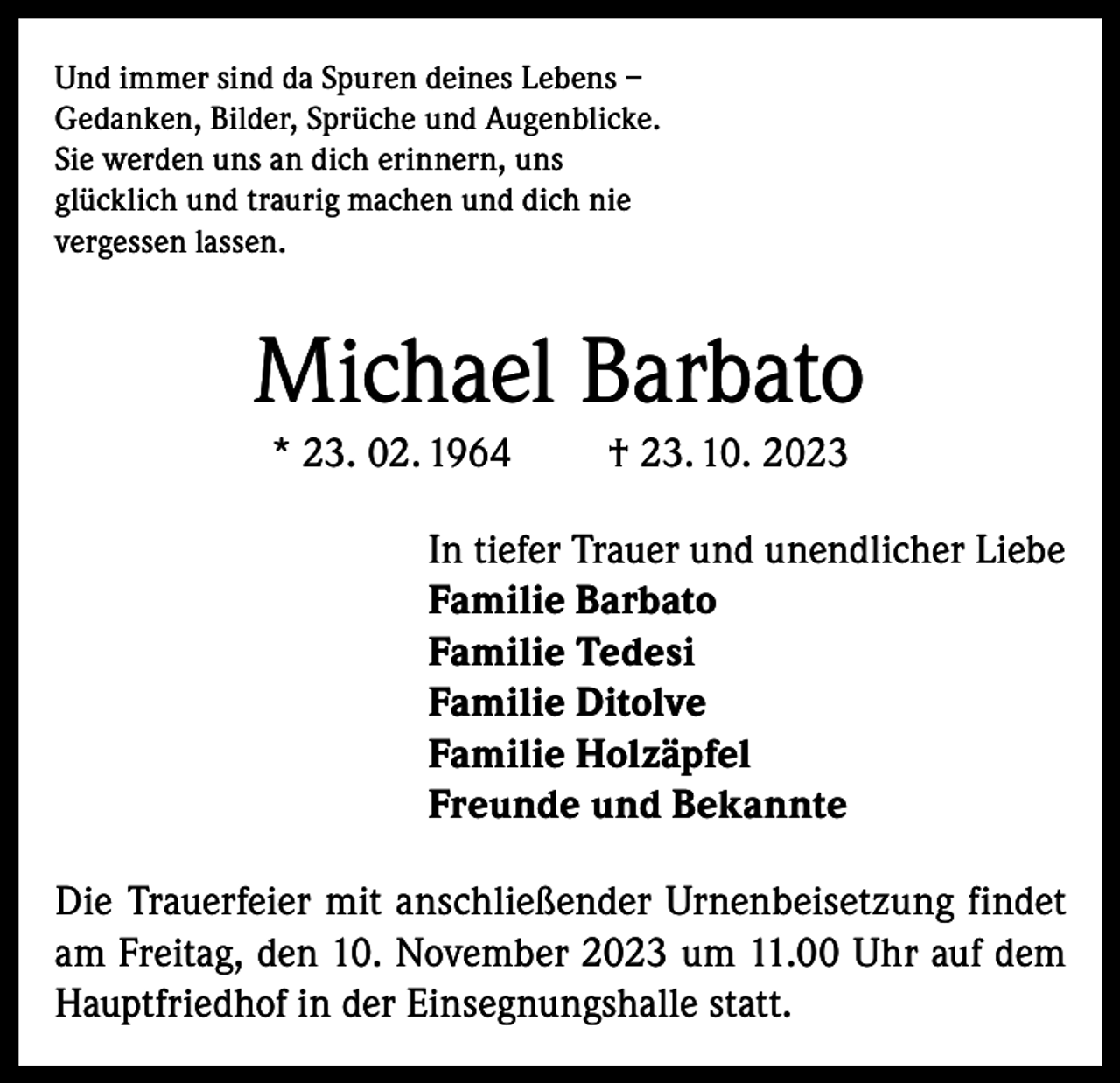 <p>Und immer sind da Spuren deines Lebens –<br />Gedanken, Bilder, Sprüche und Augenblicke.<br />Sie werden uns an dich erinnern, uns<br />glücklich und traurig machen und dich nie<br />vergessen lassen.</p><p>Michael Barbato<br />* 23. 02. 1964</p><p>† 23. 10. 2023</p><p>In tiefer Trauer und unendlicher Liebe<br />Familie Barbato<br />Familie Tedesi<br />Familie Ditolve<br />Familie Holzäpfel<br />Freunde und Bekannte<br />Die Trauerfeier mit anschließender Urnenbeisetzung findet<br />am Freitag, den 10. November 2023 um 11.00 Uhr auf dem<br />Hauptfriedhof in der Einsegnungshalle statt.</p>