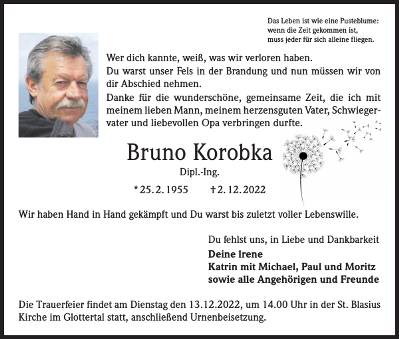 <p>Das Leben ist wie eine Pusteblume:<br />wenn die Zeit gekommen ist,<br />muss jeder für sich alleine fliegen.</p><p>Wer dich kannte, weiß, was wir verloren haben.<br />Du warst unser Fels in der Brandung und nun müssen wir von<br />dir Abschied nehmen.<br />Danke für die wunderschöne, gemeinsame Zeit, die ich mit<br />meinem lieben Mann, meinem herzensguten Vater, Schwieger­<br />vater und liebevollen Opa verbringen durfte.</p><p>Bruno Korobka<br />Dipl.-Ing.</p><p>* 25. 2. 1955 † 2. 12. 2022<br />Wir haben Hand in Hand gekämpft und Du warst bis zuletzt voller Lebenswille.<br />Du fehlst uns, in Liebe und Dankbarkeit<br />Deine lrene<br />Katrin mit Michael, Paul und Moritz<br />sowie alle Angehörigen und Freunde<br />Die Trauerfeier findet am Dienstag den 13.12.2022, um 14.00 Uhr in der St. Blasius<br />Kirche im Glottertal statt, anschließend Urnenbeisetzung.</p>