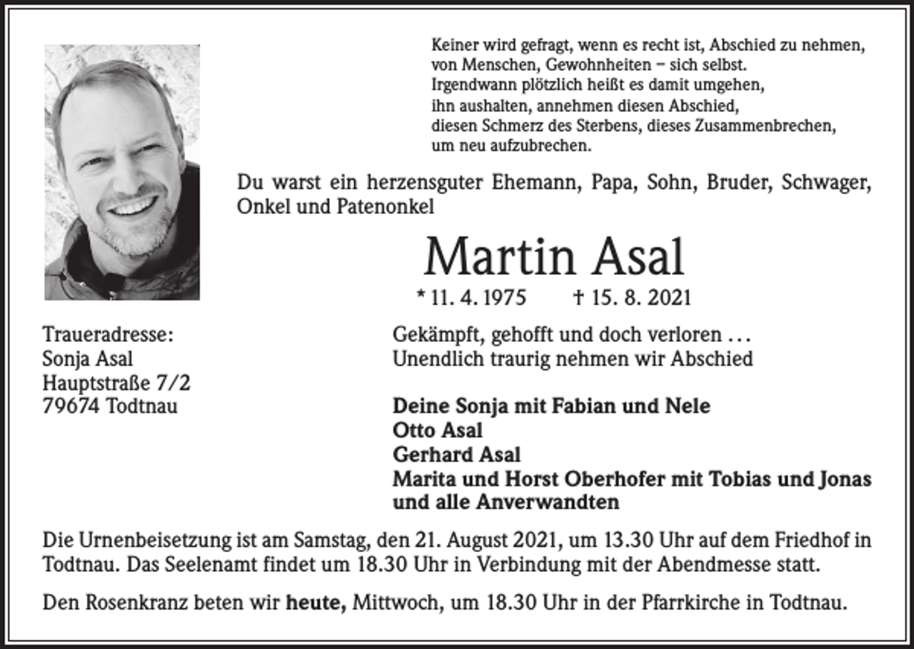 <p>Keiner wird gefragt, wenn es recht ist, Abschied zu nehmen,<br />von Menschen, Gewohnheiten – sich selbst.<br />Irgendwann plötzlich heißt es damit umgehen,<br />ihn aushalten, annehmen diesen Abschied,<br />diesen Schmerz des Sterbens, dieses Zusammenbrechen,<br />um neu aufzubrechen.</p><p>Du warst ein herzensguter Ehemann, Papa, Sohn, Bruder, Schwager,<br />Onkel und Patenonkel</p><p>Martin Asal</p><p>* 11. 4. 1975 † 15. 8. 2021<br />Traueradresse:<br />Sonja Asal<br />Hauptstraße 7/2<br />79674 Todtnau</p><p>Gekämpft, gehofft und doch verloren . . .<br />Unendlich traurig nehmen wir Abschied<br />Deine Sonja mit Fabian und Nele<br />Otto Asal<br />Gerhard Asal<br />Marita und Horst Oberhofer mit Tobias und Jonas<br />und alle Anverwandten</p><p>Die Urnenbeisetzung ist am Samstag, den 21. August 2021, um 13.30 Uhr auf dem Friedhof in<br />Todtnau. Das Seelenamt findet um 18.30 Uhr in Verbindung mit der Abendmesse statt.<br />Den Rosenkranz beten wir heute, Mittwoch, um 18.30 Uhr in der Pfarrkirche in Todtnau.</p>