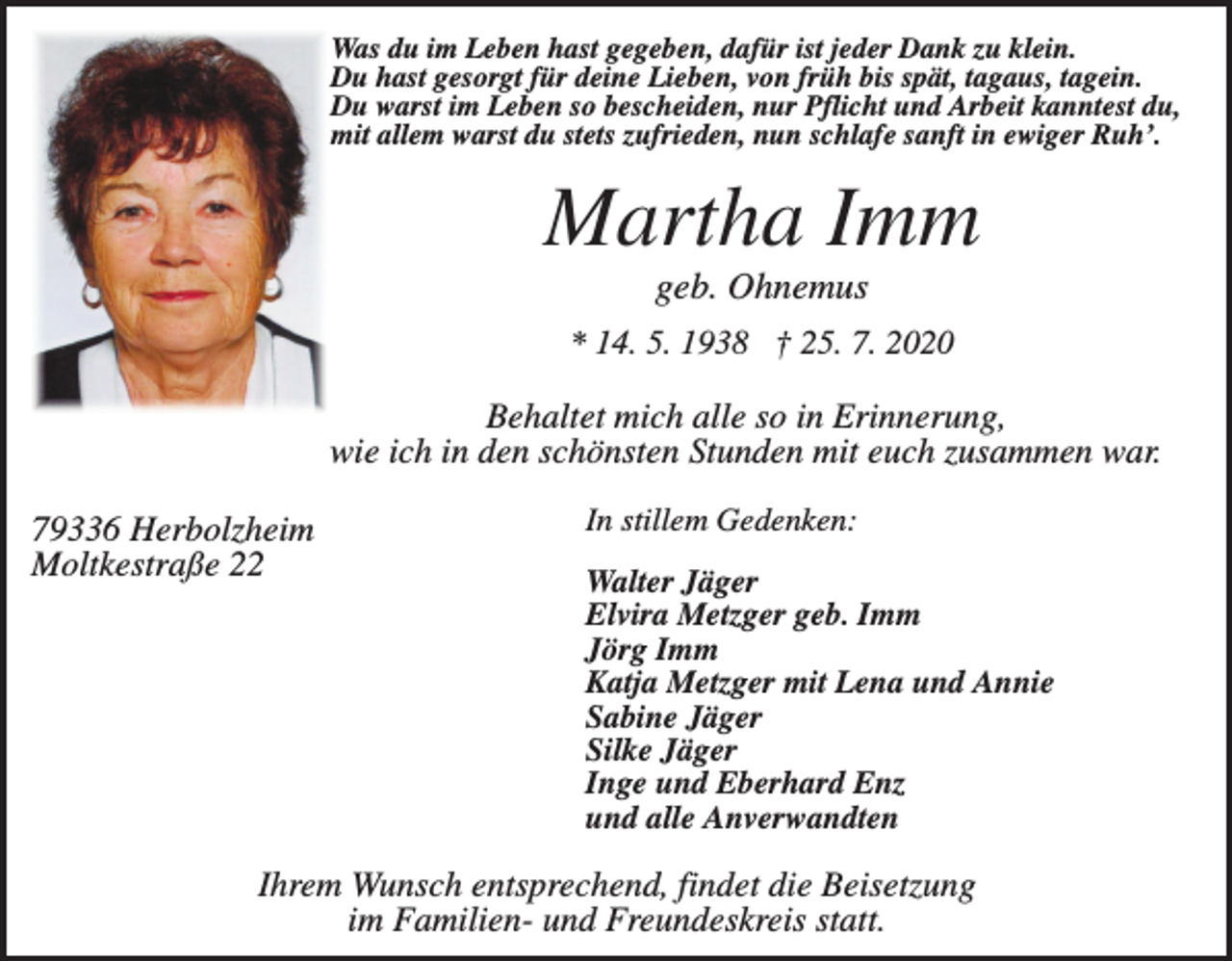 <p>Was du im Leben hast gegeben, dafür ist jeder Dank zu klein.<br />Du hast gesorgt für deine Lieben, von früh bis spät, tagaus, tagein.<br />Du warst im Leben so bescheiden, nur Pflicht und Arbeit kanntest du,<br />mit allem warst du stets zufrieden, nun schlafe sanft in ewiger Ruh’.</p><p>Martha Imm<br />geb. Ohnemus<br />* 14. 5. 1938 † 25. 7. 2020</p><p>Behaltet mich alle so in Erinnerung,<br />wie ich in den schönsten Stunden mit euch zusammen war.<br />79336 Herbolzheim<br />Moltkestraße 22</p><p>In stillem Gedenken:<br />Walter Jäger<br />Elvira Metzger geb. Imm<br />Jörg Imm<br />Katja Metzger mit Lena und Annie<br />Sabine Jäger<br />Silke Jäger<br />Inge und Eberhard Enz<br />und alle Anverwandten</p><p>Ihrem Wunsch entsprechend, findet die Beisetzung<br />im Familien- und Freundeskreis statt.</p>
