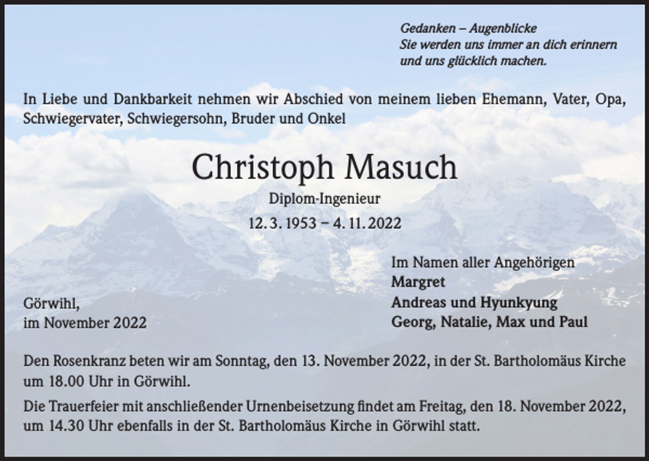 <p>Gedanken – Augenblicke<br />Sie werden uns immer an dich erinnern<br />und uns glücklich machen.</p><p>In Liebe und Dankbarkeit nehmen wir Abschied von meinem lieben Ehemann, Vater, Opa,<br />Schwiegervater, Schwiegersohn, Bruder und Onkel</p><p>Christoph Masuch<br />Diplom-Ingenieur<br />12. 3. 1953 – 4. 11. 2022</p><p>Görwihl,<br />im November 2022</p><p>Im Namen aller Angehörigen<br />Margret<br />Andreas und Hyunkyung<br />Georg, Natalie, Max und Paul</p><p>Den Rosenkranz beten wir am Sonntag, den 13. November 2022, in der St. Bartholomäus Kirche<br />um 18.00 Uhr in Görwihl.<br />Die Trauerfeier mit anschließender Urnenbeisetzung findet am Freitag, den 18. November 2022,<br />um 14.30 Uhr ebenfalls in der St. Bartholomäus Kirche in Görwihl statt.</p>