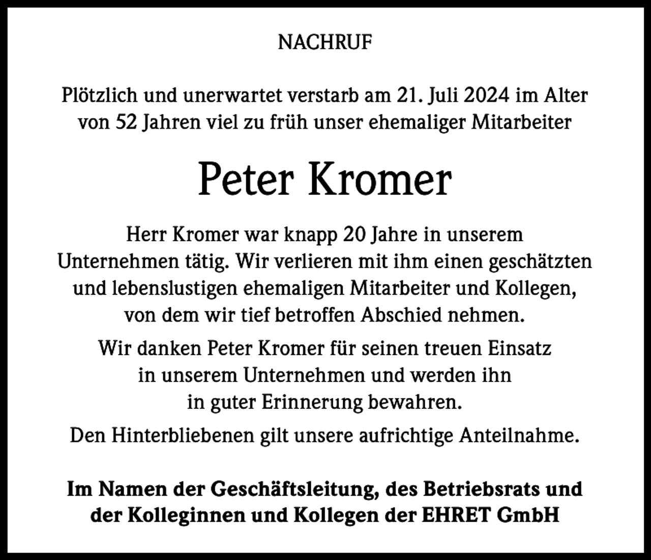 <p>NACHRUF<br />Plötzlich und unerwartet verstarb am 21. Juli 2024 im Alter<br />von 52 Jahren viel zu früh unser ehemaliger Mitarbeiter</p><p>Peter Kromer<br />Herr Kromer war knapp 20 Jahre in unserem<br />Unternehmen tätig. Wir verlieren mit ihm einen geschätzten<br />und lebenslustigen ehemaligen Mitarbeiter und Kollegen,<br />von dem wir tief betroffen Abschied nehmen.<br />Wir danken Peter Kromer für seinen treuen Einsatz<br />in unserem Unternehmen und werden ihn<br />in guter Erinnerung bewahren.<br />Den Hinterbliebenen gilt unsere aufrichtige Anteilnahme.<br />Im Namen der Geschäftsleitung, des Betriebsrats und<br />der Kolleginnen und Kollegen der EHRET GmbH</p>