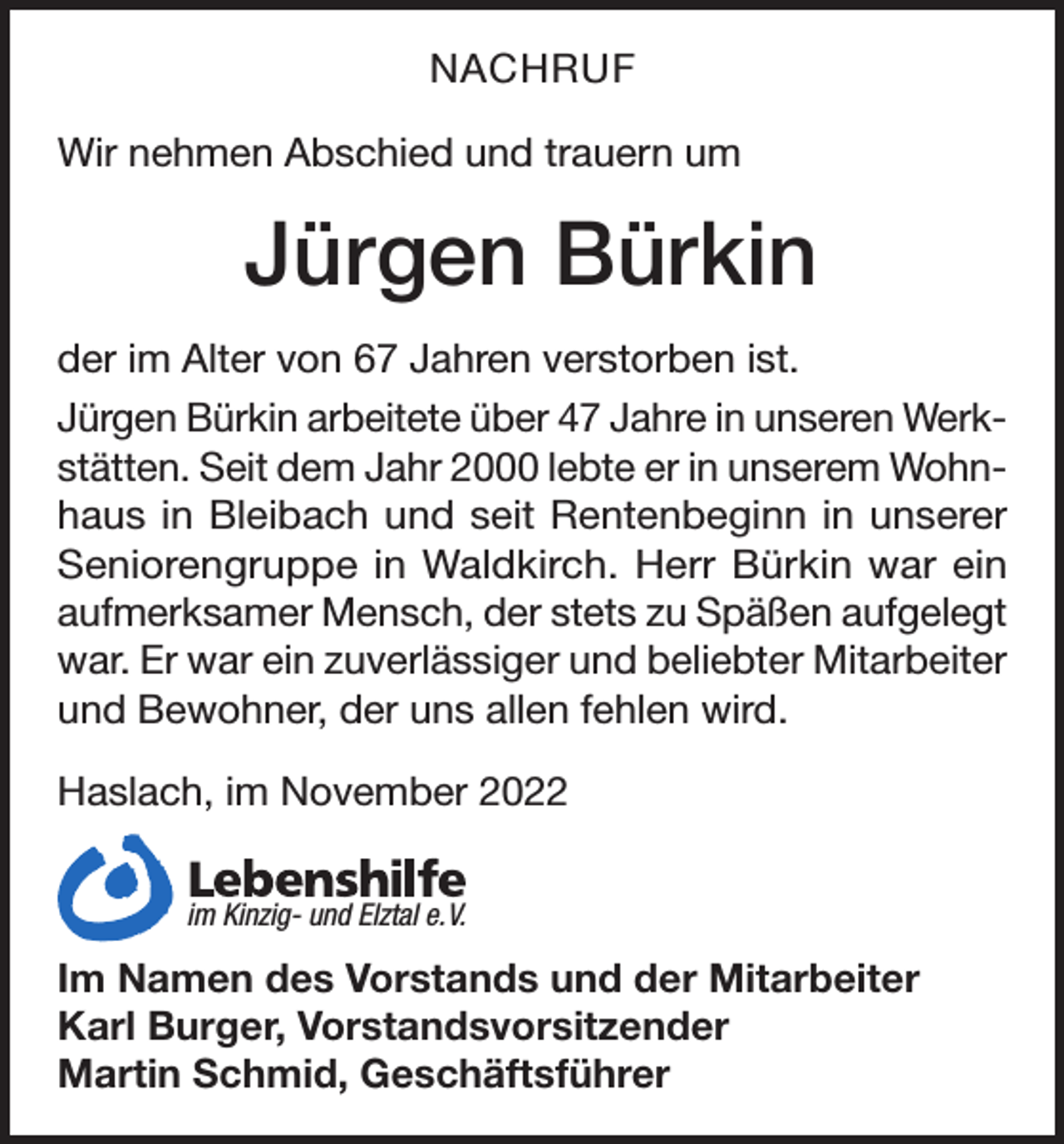 <p>NACHRUF<br />Wir nehmen Abschied und trauern um</p><p>Jürgen Bürkin<br />der im Alter von 67 Jahren verstorben ist.<br />Jürgen Bürkin arbeitete über 47 Jahre in unseren Werkstätten. Seit dem Jahr 2000 lebte er in unserem Wohnhaus in Bleibach und seit Rentenbeginn in unserer<br />Seniorengruppe in Waldkirch. Herr Bürkin war ein<br />aufmerksamer Mensch, der stets zu Späßen aufgelegt<br />war. Er war ein zuverlässiger und beliebter Mitarbeiter<br />und Bewohner, der uns allen fehlen wird.<br />Haslach, im November 2022<br />Breisgau<br />gemeinnützige<br />im<br />Kinzigund ElztalGmbH<br />e. V.</p><p>Im Namen des Vorstands und der Mitarbeiter<br />Karl Burger, Vorstandsvorsitzender<br />Martin Schmid, Geschäftsführer</p>