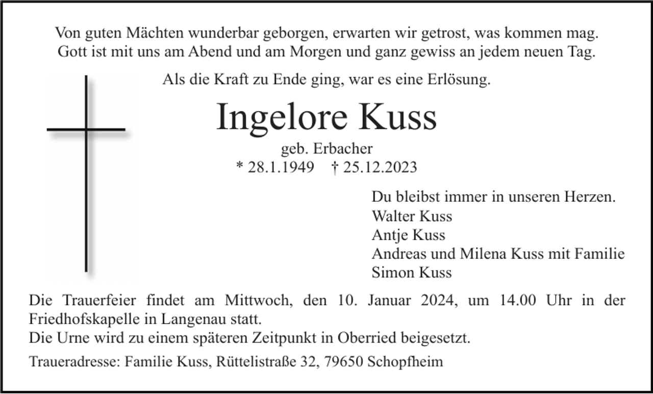 <p>Von guten Mächten wunderbar geborgen, erwarten wir getrost, was kommen mag.<br />Gott ist mit uns am Abend und am Morgen und ganz gewiss an jedem neuen Tag.<br />Als die Kraft zu Ende ging, war es eine Erlösung.</p><p>Ingelore Kuss<br />geb. Erbacher<br />* 28.1.1949 † 25.12.2023<br />Du bleibst immer in unseren Herzen.<br />Walter Kuss<br />Antje Kuss<br />Andreas und Milena Kuss mit Familie<br />Simon Kuss<br />Die Trauerfeier findet am Mittwoch, den 10. Januar 2024, um 14.00 Uhr in der<br />Friedhofskapelle in Langenau statt.<br />Die Urne wird zu einem späteren Zeitpunkt in Oberried beigesetzt.<br />Traueradresse: Familie Kuss, Rüttelistraße 32, 79650 Schopfheim</p>
