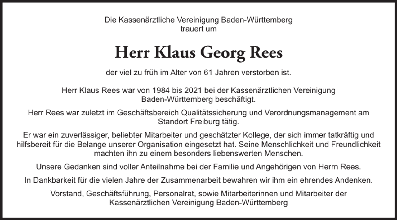 <p>Die Kassenärztliche Vereinigung Baden-Württemberg<br />trauert um</p><p>Herr Klaus Georg Rees<br />der viel zu früh im Alter von 61 Jahren verstorben ist.<br />Herr Klaus Rees war von 1984 bis 2021 bei der Kassenärztlichen Vereinigung<br />Baden-Württemberg beschäftigt.<br />Herr Rees war zuletzt im Geschäftsbereich Qualitätssicherung und Verordnungsmanagement am<br />Standort Freiburg tätig.<br />Er war ein zuverlässiger, beliebter Mitarbeiter und geschätzter Kollege, der sich immer tatkräftig und<br />hilfsbereit für die Belange unserer Organisation eingesetzt hat. Seine Menschlichkeit und Freundlichkeit<br />machten ihn zu einem besonders liebenswerten Menschen.<br />Unsere Gedanken sind voller Anteilnahme bei der Familie und Angehörigen von Herrn Rees.<br />In Dankbarkeit für die vielen Jahre der Zusammenarbeit bewahren wir ihm ein ehrendes Andenken.<br />Vorstand, Geschäftsführung, Personalrat, sowie Mitarbeiterinnen und Mitarbeiter der<br />Kassenärztlichen Vereinigung Baden-Württemberg</p>
