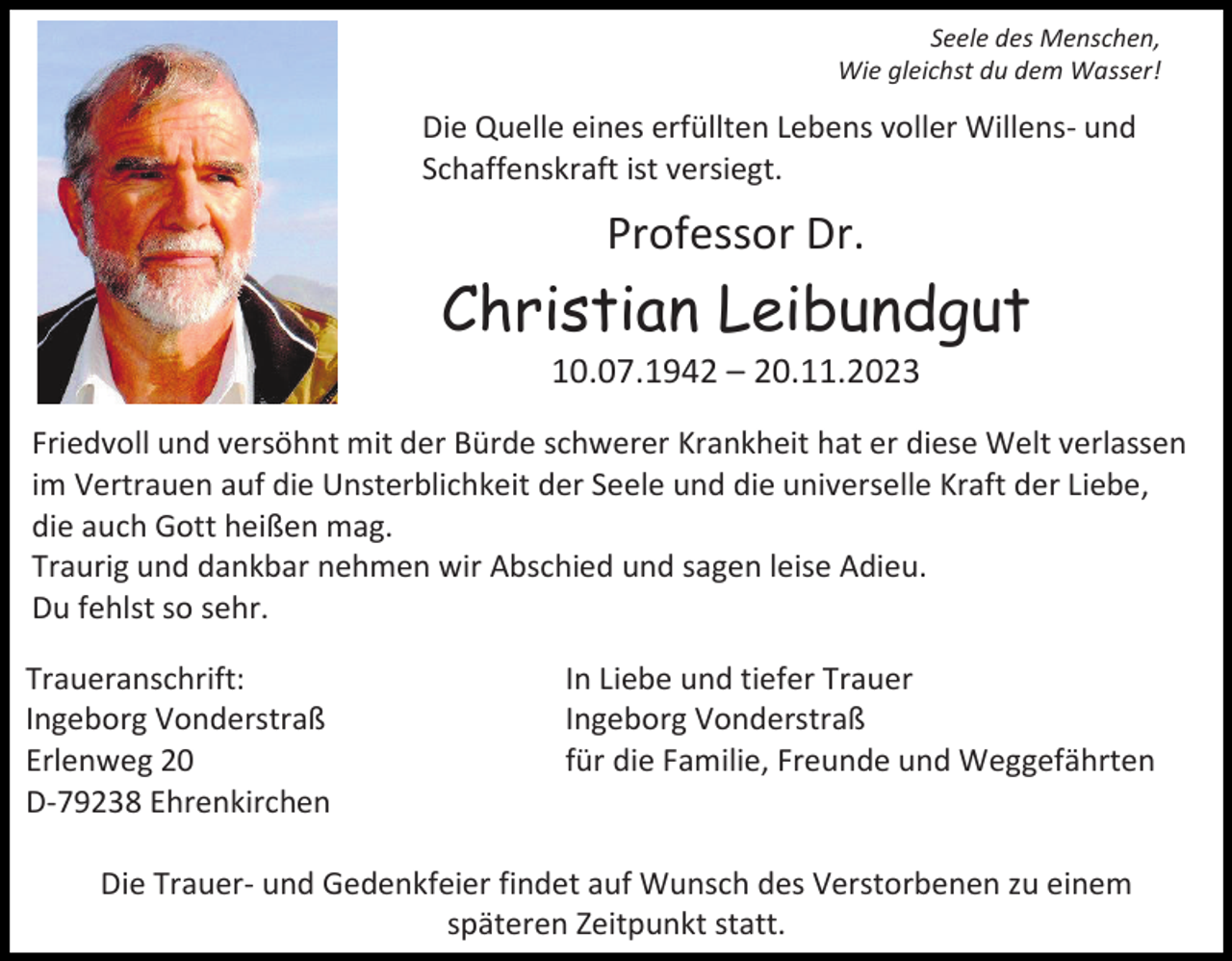 <p>Seele des Menschen,<br />Wie gleichst du dem Wasser!</p><p>Die Quelle eines erfüllten Lebens voller Willens- und<br />Schaffenskraft ist versiegt.</p><p>Professor Dr.</p><p>Christian Leibundgut<br />10.07.1942 – 20.11.2023<br />Friedvoll und versöhnt mit der Bürde schwerer Krankheit hat er diese Welt verlassen<br />im Vertrauen auf die Unsterblichkeit der Seele und die universelle Kraft der Liebe,<br />die auch Gott heißen mag.<br />Traurig und dankbar nehmen wir Abschied und sagen leise Adieu.<br />Du fehlst so sehr.<br />Traueranschrift:<br />Ingeborg Vonderstraß<br />Erlenweg 20<br />D-79238 Ehrenkirchen</p><p>In Liebe und tiefer Trauer<br />Ingeborg Vonderstraß<br />für die Familie, Freunde und Weggefährten</p><p>Die Trauer- und Gedenkfeier findet auf Wunsch des Verstorbenen zu einem<br />späteren Zeitpunkt statt.</p>