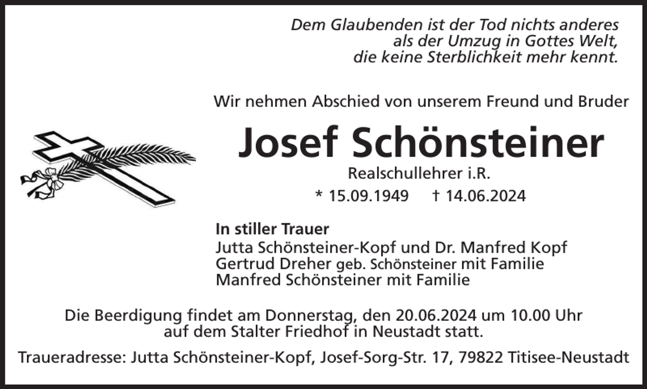 <p>Dem Glaubenden ist der Tod nichts anderes<br />als der Umzug in Gottes Welt,<br />die keine Sterblichkeit mehr kennt.<br />Wir nehmen Abschied von unserem Freund und Bruder</p><p>Josef Schönsteiner<br />Realschullehrer i.R.<br />* 15.09.1949 † 14.06.2024<br />In stiller Trauer<br />Jutta Schönsteiner-Kopf und Dr. Manfred Kopf<br />Gertrud Dreher geb. Schönsteiner mit Familie<br />Manfred Schönsteiner mit Familie<br />Die Beerdigung findet am Donnerstag, den 20.06.2024 um 10.00 Uhr<br />auf dem Stalter Friedhof in Neustadt statt.<br />Traueradresse: Jutta Schönsteiner-Kopf, Josef-Sorg-Str. 17, 79822 Titisee-Neustadt</p>