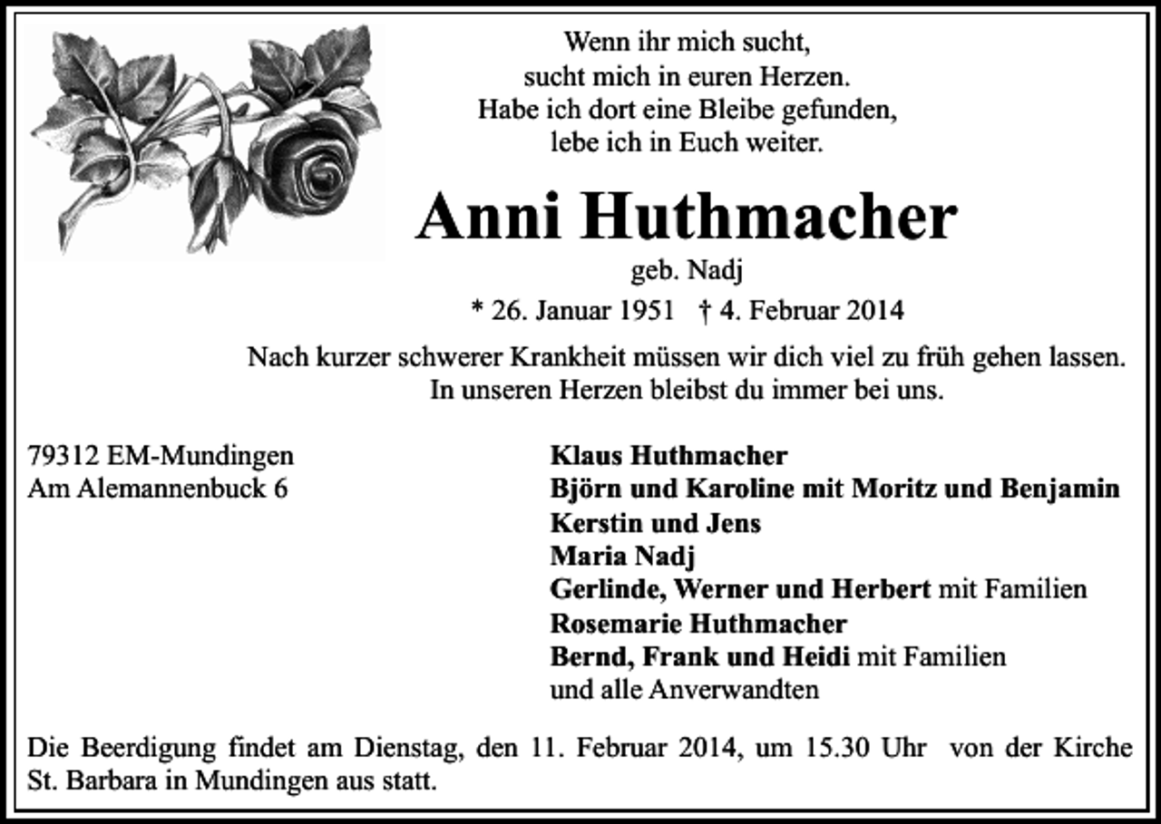 <p>Wenn ihr mich sucht,<br />sucht mich in euren Herzen.<br />Habe ich dort eine Bleibe gefunden,<br />lebe ich in Euch weiter.</p><p>Anni Huthmacher<br />geb. Nadj<br />* 26. Januar 1951 † 4. Februar 2014</p><p>Nach kurzer schwerer Krankheit müssen wir dich viel zu früh gehen lassen.<br />In unseren Herzen bleibst du immer bei uns.<br />79312 EM-Mundingen<br />Am Alemannenbuck 6</p><p>Klaus Huthmacher<br />Björn und Karoline mit Moritz und Benjamin<br />Kerstin und Jens<br />Maria Nadj<br />Gerlinde, Werner und Herbert mit Familien<br />Rosemarie Huthmacher<br />Bernd, Frank und Heidi mit Familien<br />und alle Anverwandten</p><p>Die Beerdigung findet am Dienstag, den 11. Februar 2014, um 15.30 Uhr von der Kirche<br />St. Barbara in Mundingen aus statt.</p>