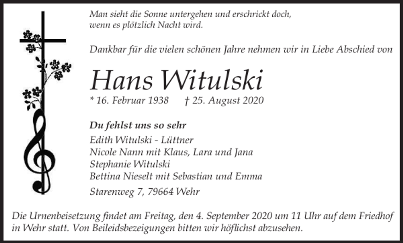 <p>Man sieht die Sonne untergehen und erschrickt doch,<br />wenn es plötzlich Nacht wird.</p><p>Dankbar für die vielen schönen Jahre nehmen wir in Liebe Abschied von</p><p>Hans Witulski</p><p>* 16. Februar 1938</p><p>† 25. August 2020</p><p>Du fehlst uns so sehr<br />Edith Witulski - Lüttner<br />Nicole Nann mit Klaus, Lara und Jana<br />Stephanie Witulski<br />Bettina Nieselt mit Sebastian und Emma<br />Starenweg 7, 79664 Wehr<br />Die Urnenbeisetzung findet am Freitag, den 4. September 2020 um 11 Uhr auf dem Friedhof<br />in Wehr statt. Von Beileidsbezeigungen bitten wir höflichst abzusehen.</p>