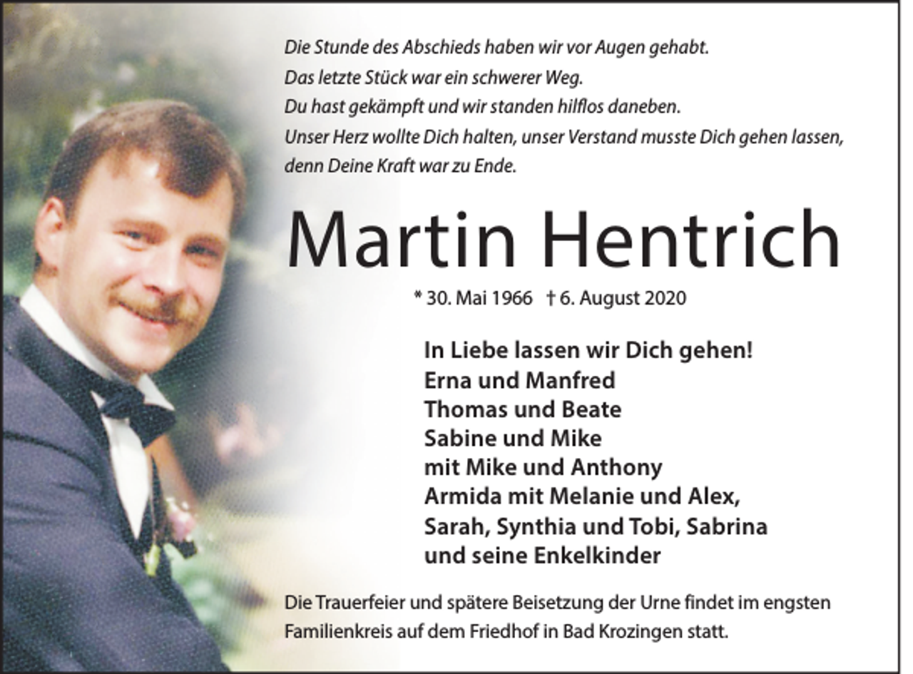 <p>Die Stunde des Abschieds haben wir vor Augen gehabt.<br />Das letzte Stück war ein schwerer Weg.<br />Du hast gekämpft und wir standen hilflos daneben.<br />Unser Herz wollte Dich halten, unser Verstand musste Dich gehen lassen,<br />denn Deine Kraft war zu Ende.</p><p>Martin Hentrich<br />* 30. Mai 1966 † 6. August 2020</p><p>In Liebe lassen wir Dich gehen!<br />Erna und Manfred<br />Thomas und Beate<br />Sabine und Mike<br />mit Mike und Anthony<br />Armida mit Melanie und Alex,<br />Sarah, Synthia und Tobi, Sabrina<br />und seine Enkelkinder<br />Die Trauerfeier und spätere Beisetzung der Urne findet im engsten<br />Familienkreis auf dem Friedhof in Bad Krozingen statt.</p>