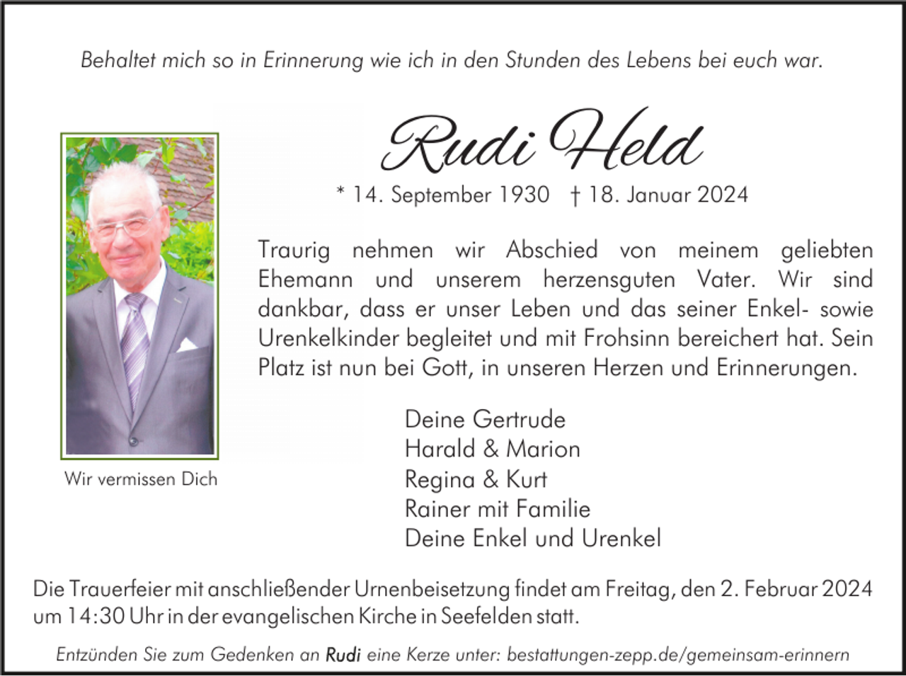 <p>Behaltet mich so in Erinnerung wie ich in den Stunden des Lebens bei euch war.</p><p>Rudi Held</p><p>* 14. September 1930 † 18. Januar 2024</p><p>Traurig nehmen wir Abschied von meinem geliebten<br />Ehemann und unserem herzensguten Vater. Wir sind<br />dankbar, dass er unser Leben und das seiner Enkel- sowie<br />Urenkelkinder begleitet und mit Frohsinn bereichert hat. Sein<br />Platz ist nun bei Gott, in unseren Herzen und Erinnerungen.</p><p>Wir vermissen Dich</p><p>Deine Gertrude<br />Harald &amp; Marion<br />Regina &amp; Kurt<br />Rainer mit Familie<br />Deine Enkel und Urenkel</p><p>Die Trauerfeier mit anschließender Urnenbeisetzung findet am Freitag, den 2. Februar 2024<br />um 14:30 Uhr in der evangelischen Kirche in Seefelden statt.<br />Entzünden Sie zum Gedenken an</p><p>eine Kerze unter: bestattungen-zepp.de/gemeinsam-erinnern</p>