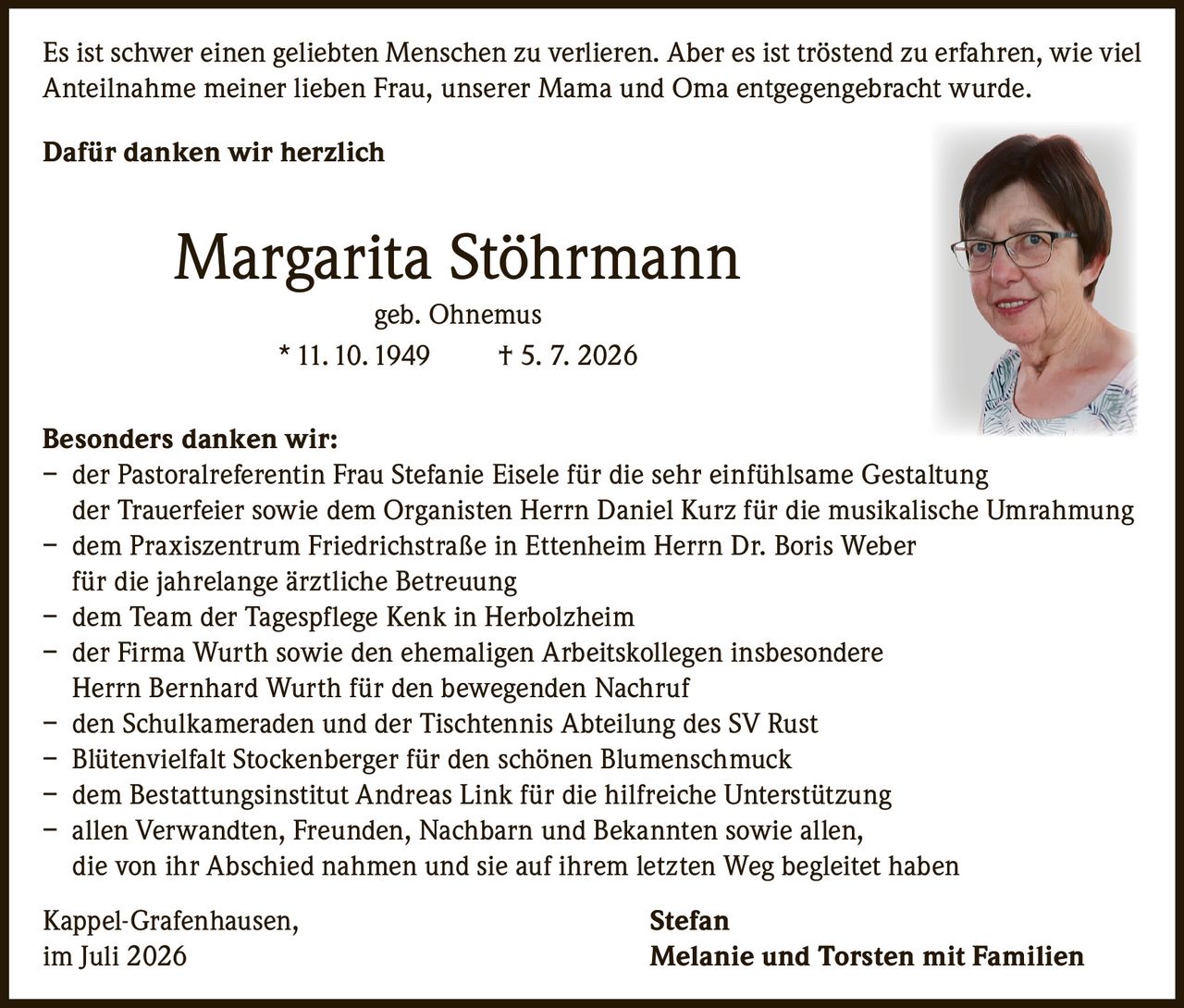 <p>Es ist schwer einen geliebten Menschen zu verlieren. Aber es ist tröstend zu erfahren, wie viel Anteilnahme meiner lieben Frau, unserer Mama und Oma entgegengebracht wurde.</p>

<p><strong>Dafür danken wir herzlich</strong></p>

<p><strong>Margarita Stöhrmann</strong><br>
geb. Ohnemus<br>
* 11.10.1949  † 5.7.2026</p>

<p><strong>Besonders danken wir:</strong></p>

<p>– der Pastoralreferentin Frau Stefanie Eisele für die sehr einfühlsame Gestaltung der Trauerfeier sowie dem Organisten Herrn Daniel Kurz für die musikalische Umrahmung</p>

<p>– dem Praxiszentrum Friedrichstraße in Ettenheim Herrn Dr. Boris Weber für die jahrelange ärztliche Betreuung</p>

<p>– dem Team der Tagespflege Kenk in Herbolzheim</p>

<p>– der Firma Wurth sowie den ehemaligen Arbeitskollegen insbesondere Herrn Bernhard Wurth für den bewegenden Nachruf</p>

<p>– den Schulkameraden und der Tischtennis Abteilung des SV Rust</p>

<p>– Blütenvielfalt Stockenberger für den schönen Blumenschmuck</p>

<p>– dem Bestattungsinstitut Andreas Link für die hilfreiche Unterstützung</p>

<p>– allen Verwandten, Freunden, Nachbarn und Bekannten sowie allen, die von ihr Abschied nahmen und sie auf ihrem letzten Weg begleitet haben</p>

<p>Kappel-Grafenhausen,                                        Stefan<br>
im Juli 2026                                              Melanie und Torsten mit Familien</p>