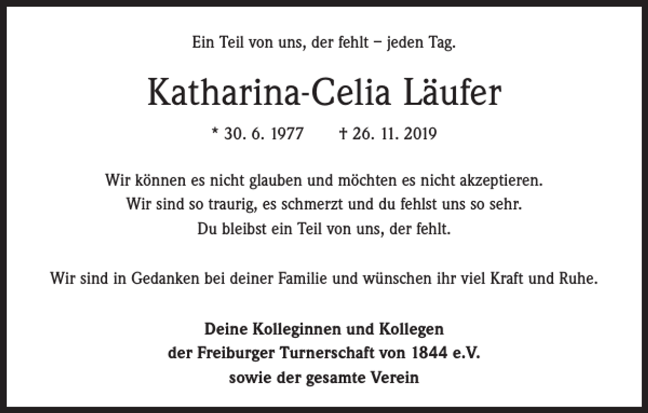 <p>Ein Teil von uns, der fehlt – jeden Tag.</p><p>Katharina-Celia Läufer<br />* 30. 6. 1977 † 26. 11. 2019<br />Wir können es nicht glauben und möchten es nicht akzeptieren.<br />Wir sind so traurig, es schmerzt und du fehlst uns so sehr.<br />Du bleibst ein Teil von uns, der fehlt.<br />Wir sind in Gedanken bei deiner Familie und wünschen ihr viel Kraft und Ruhe.<br />Deine Kolleginnen und Kollegen<br />der Freiburger Turnerschaft von 1844 e.V.<br />sowie der gesamte Verein</p>