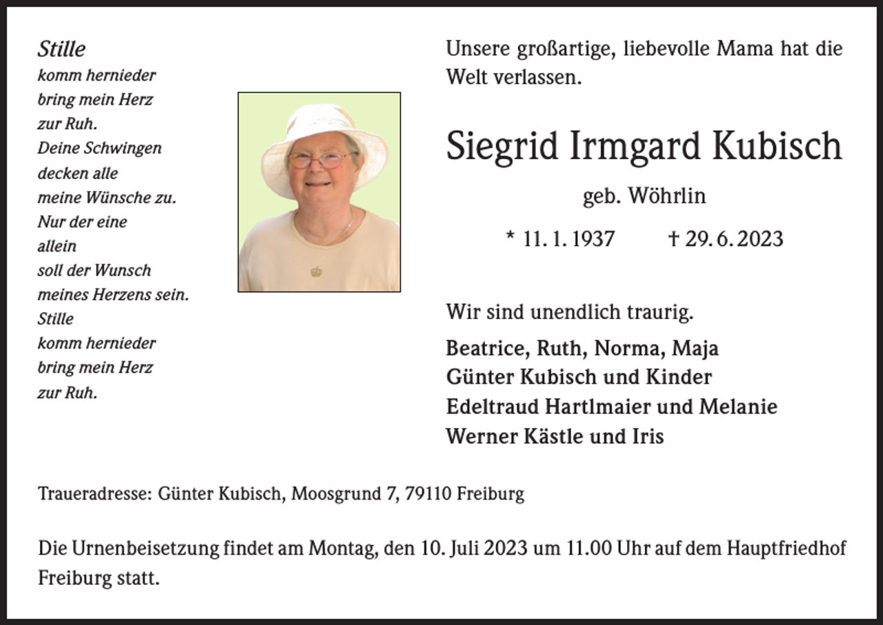 <p>Stille<br />komm hernieder<br />bring mein Herz<br />zur Ruh.<br />Deine Schwingen<br />decken alle<br />meine Wünsche zu.<br />Nur der eine<br />allein<br />soll der Wunsch<br />meines Herzens sein.<br />Stille<br />komm hernieder<br />bring mein Herz<br />zur Ruh.</p><p>Unsere großartige, liebevolle Mama hat die<br />Welt verlassen.</p><p>Siegrid Irmgard Kubisch<br />geb. Wöhrlin<br />* 11. 1. 1937 † 29. 6. 2023<br />Wir sind unendlich traurig.<br />Beatrice, Ruth, Norma, Maja<br />Günter Kubisch und Kinder<br />Edeltraud Hartlmaier und Melanie<br />Werner Kästle und Iris</p><p>Traueradresse: Günter Kubisch, Moosgrund 7, 79110 Freiburg</p><p>Die Urnenbeisetzung findet am Montag, den 10. Juli 2023 um 11.00 Uhr auf dem Hauptfriedhof<br />Freiburg statt.</p>