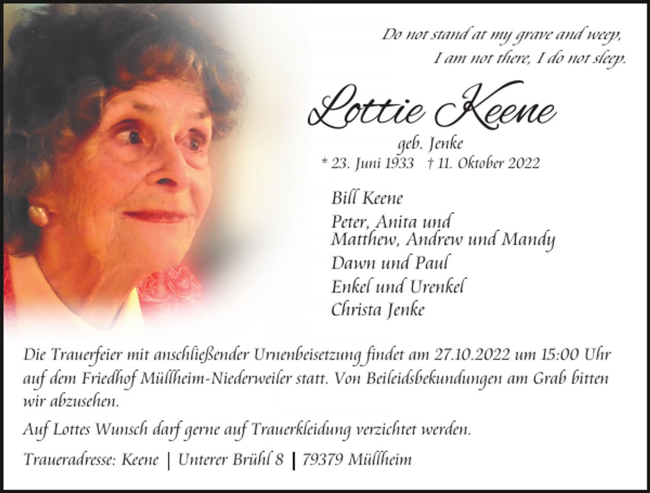 <p>Do not stand at my grave and weep,<br />I am not there, I do not sleep.</p><p>Lottie Keene<br />geb. Jenke</p><p>* 23. Juni 1933 † 11. Oktober 2022</p><p>Bill Keene<br />Peter, Anita und<br />Matthew, Andrew und Mandy<br />Dawn und Paul<br />Enkel und Urenkel<br />Christa Jenke<br />Die Trauerfeier mit anschließender Urnenbeisetzung findet am 27.10.2022 um 15:00 Uhr<br />auf dem Friedhof Müllheim-Niederweiler statt. Von Beileidsbekundungen am Grab bitten<br />wir abzusehen.<br />Auf Lottes Wunsch darf gerne auf Trauerkleidung verzichtet werden.<br />Traueradresse: Keene</p><p>Unterer Brühl 8</p><p>79379 Müllheim</p>