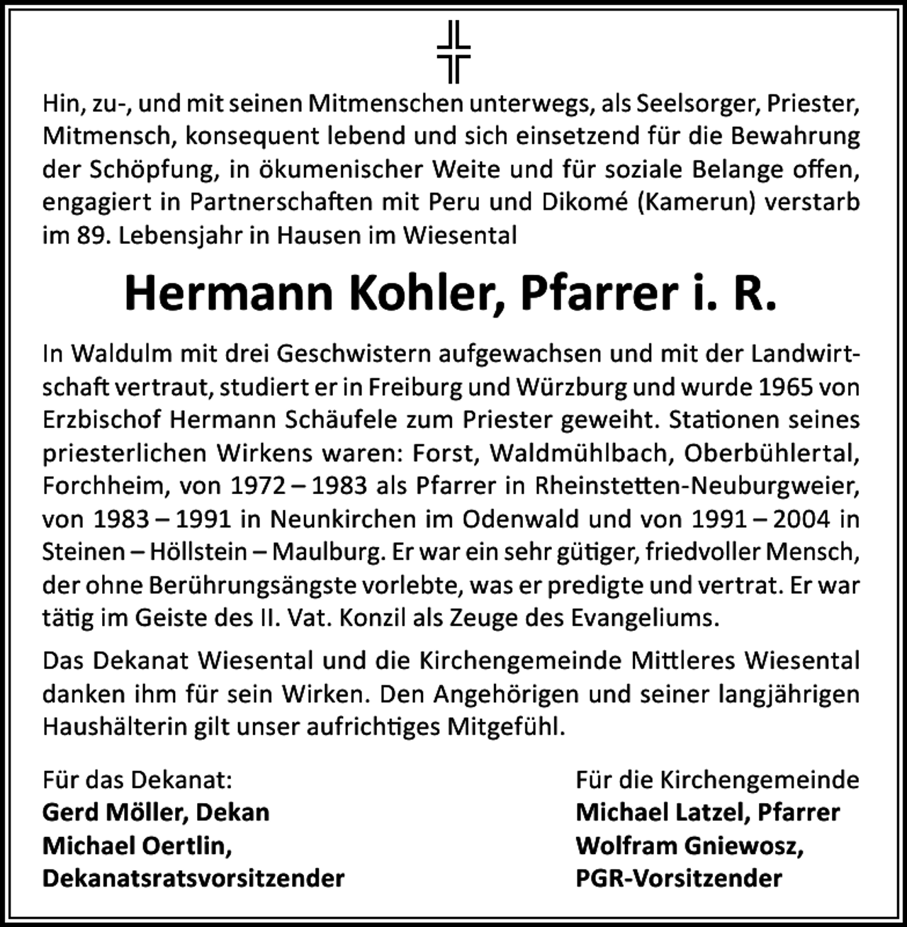 <p>Hin, zu-, und mit seinen Mitmenschen unterwegs, als Seelsorger, Priester,<br />Mitmensch, konsequent lebend und sich einsetzend für die Bewahrung<br />der Schöpfung, in ökumenischer Weite und für soziale Belange offen,<br />engagiert in Partnerschaften mit Peru und Dikomé (Kamerun) verstarb<br />im 89. Lebensjahr in Hausen im Wiesental</p><p>Hermann Kohler, Pfarrer i. R.<br />In Waldulm mit drei Geschwistern aufgewachsen und mit der Landwirtschaft vertraut, studiert er in Freiburg und Würzburg und wurde 1965 von<br />Erzbischof Hermann Schäufele zum Priester geweiht. Stationen seines<br />priesterlichen Wirkens waren: Forst, Waldmühlbach, Oberbühlertal,<br />Forchheim, von 1972 – 1983 als Pfarrer in Rheinstetten-Neuburgweier,<br />von 1983 – 1991 in Neunkirchen im Odenwald und von 1991 – 2004 in<br />Steinen – Höllstein – Maulburg. Er war ein sehr gütiger, friedvoller Mensch,<br />der ohne Berührungsängste vorlebte, was er predigte und vertrat. Er war<br />tätig im Geiste des II. Vat. Konzil als Zeuge des Evangeliums.<br />Das Dekanat Wiesental und die Kirchengemeinde Mittleres Wiesental<br />danken ihm für sein Wirken. Den Angehörigen und seiner langjährigen<br />Haushälterin gilt unser aufrichtiges Mitgefühl.<br />Für das Dekanat:<br />Für die Kirchengemeinde<br />Gerd Möller, Dekan<br />Michael Latzel, Pfarrer<br />Michael Oertlin,<br />Wolfram Gniewosz,<br />Dekanatsratsvorsitzender PGR-Vorsitzender</p>