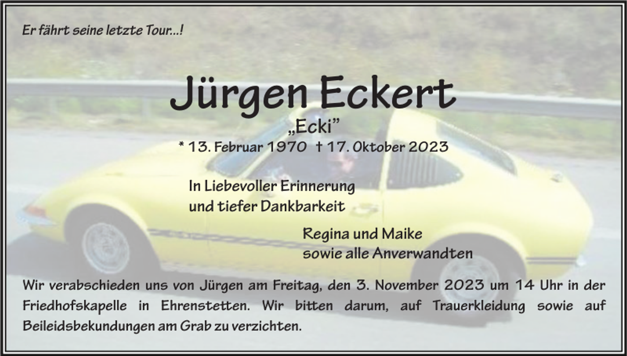 <p>Er fährt seine letzte Tour...!</p><p>Jürgen Eckert<br />„Ecki”</p><p>* 13. Februar 1970 † 17. Oktober 2023</p><p>In Liebevoller Erinnerung<br />und tiefer Dankbarkeit<br />Regina und Maike<br />sowie alle Anverwandten<br />Wir verabschieden uns von Jürgen am Freitag, den 3. November 2023 um 14 Uhr in der<br />Friedhofskapelle in Ehrenstetten. Wir bitten darum, auf Trauerkleidung sowie auf<br />Beileidsbekundungen am Grab zu verzichten.</p>