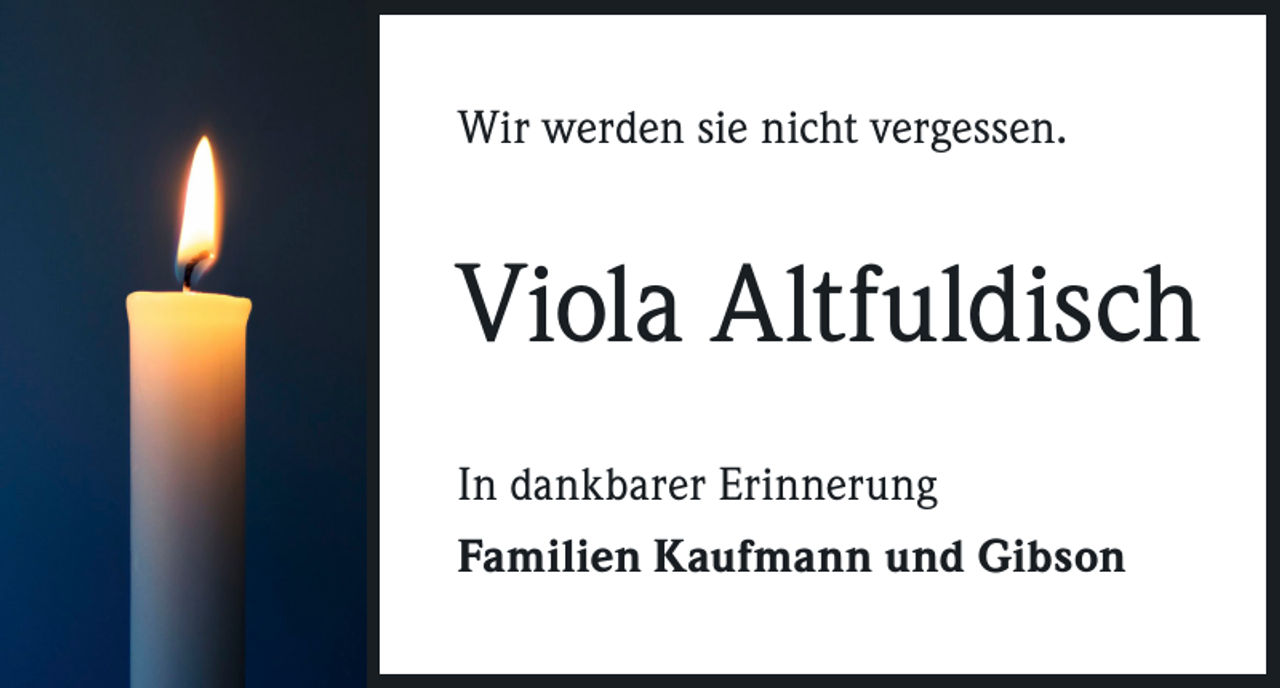 <p>Wir werden sie nicht vergessen.</p><p>Viola Altfuldisch<br />In dankbarer Erinnerung<br />Familien Kaufmann und Gibson</p>