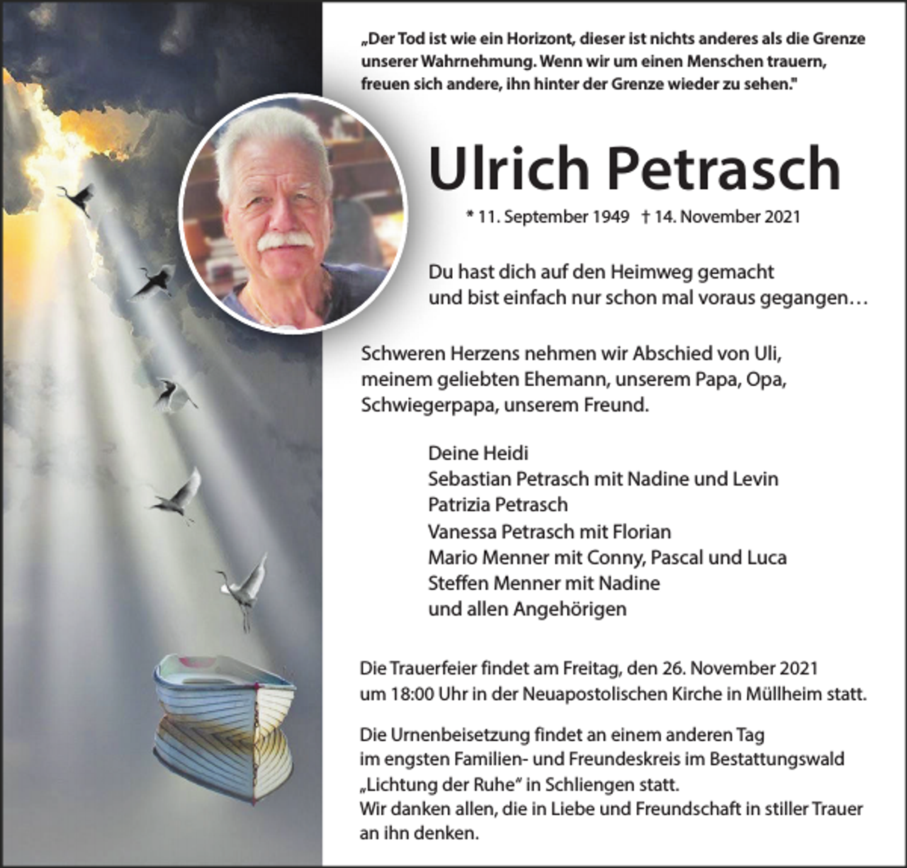 <p>„Der Tod ist wie ein Horizont, dieser ist nichts anderes als die Grenze<br />unserer Wahrnehmung. Wenn wir um einen Menschen trauern,<br />freuen sich andere, ihn hinter der Grenze wieder zu sehen."</p><p>Ulrich Petrasch<br />* 11. September 1949 † 14. November 2021</p><p>Du hast dich auf den Heimweg gemacht<br />und bist einfach nur schon mal voraus gegangen…<br />Schweren Herzens nehmen wir Abschied von Uli,<br />meinem geliebten Ehemann, unserem Papa, Opa,<br />Schwiegerpapa, unserem Freund.<br />Deine Heidi<br />Sebastian Petrasch mit Nadine und Levin<br />Patrizia Petrasch<br />Vanessa Petrasch mit Florian<br />Mario Menner mit Conny, Pascal und Luca<br />Steffen Menner mit Nadine<br />und allen Angehörigen<br />Die Trauerfeier findet am Freitag, den 26. November 2021<br />um 18:00 Uhr in der Neuapostolischen Kirche in Müllheim statt.<br />Die Urnenbeisetzung findet an einem anderen Tag<br />im engsten Familien- und Freundeskreis im Bestattungswald<br />„Lichtung der Ruhe“ in Schliengen statt.<br />Wir danken allen, die in Liebe und Freundschaft in stiller Trauer<br />an ihn denken.</p>