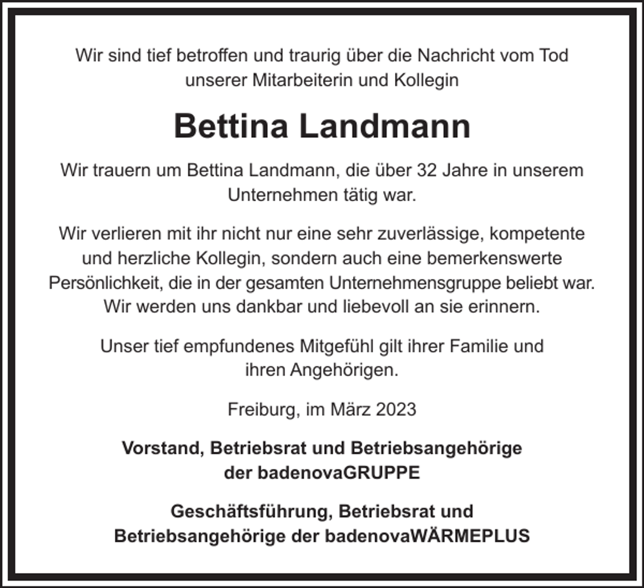 <p>Wir sind tief betroffen und traurig über die Nachricht vom Tod<br />unserer Mitarbeiterin und Kollegin</p><p>Bettina Landmann<br />Wir trauern um Bettina Landmann, die über 32 Jahre in unserem<br />Unternehmen tätig war.<br />Wir verlieren mit ihr nicht nur eine sehr zuverlässige, kompetente<br />und herzliche Kollegin, sondern auch eine bemerkenswerte<br />Persönlichkeit, die in der gesamten Unternehmensgruppe beliebt war.<br />Wir werden uns dankbar und liebevoll an sie erinnern.<br />Unser tief empfundenes Mitgefühl gilt ihrer Familie und<br />ihren Angehörigen.<br />Freiburg, im März 2023<br />Vorstand, Betriebsrat und Betriebsangehörige<br />der badenovaGRUPPE<br />Geschäftsführung, Betriebsrat und<br />Betriebsangehörige der badenovaWÄRMEPLUS</p>