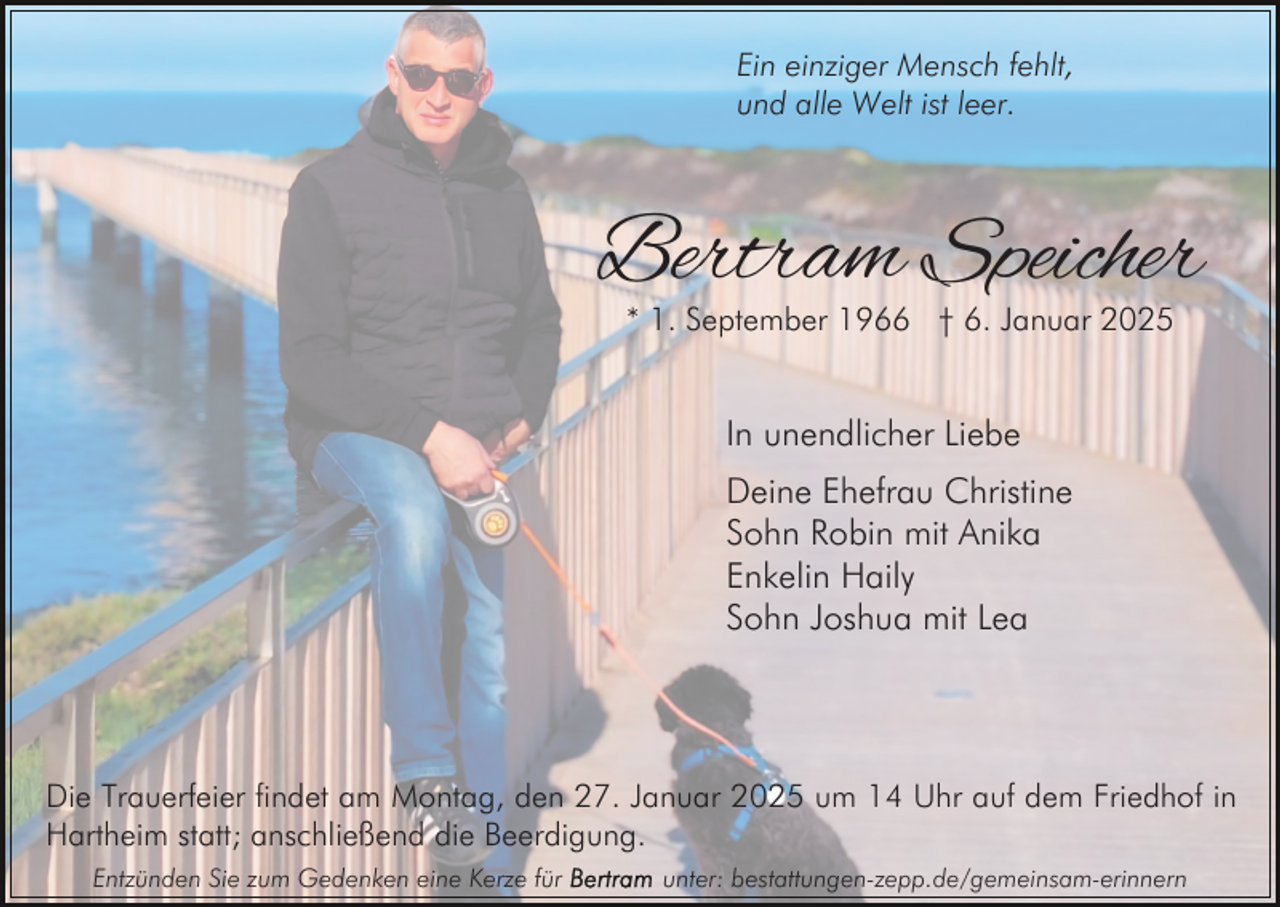 <p>Ein einziger Mensch fehlt,<br />und alle Welt ist leer.</p><p>Bertram Speicher<br />* 1. September 1966 † 6. Januar 2025</p><p>In unendlicher Liebe<br />Deine Ehefrau Christine<br />Sohn Robin mit Anika<br />Enkelin Haily<br />Sohn Joshua mit Lea</p><p>Die Trauerfeier findet am Montag, den 27. Januar 2025 um 14 Uhr auf dem Friedhof in<br />Hartheim statt; anschließend die Beerdigung.<br />Entzünden Sie zum Gedenken eine Kerze für</p><p>unter: bestattungen-zepp.de/gemeinsam-erinnern</p>