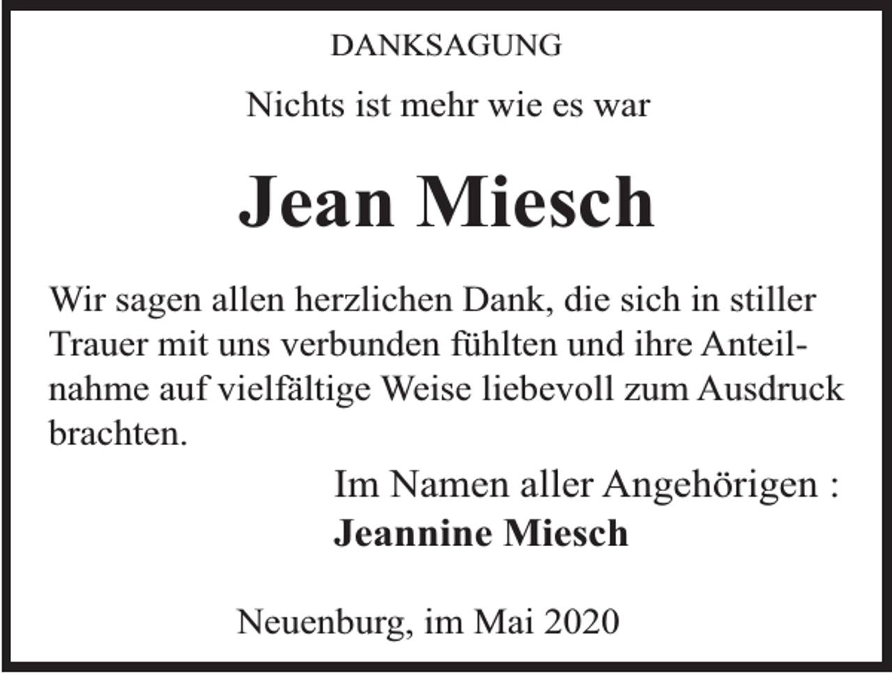 <p>DANKSAGUNG</p><p>Nichts ist mehr wie es war</p><p>Jean Miesch<br />Wir sagen allen herzlichen Dank, die sich in stiller<br />Trauer mit uns verbunden fühlten und ihre Anteilnahme auf vielfältige Weise liebevoll zum Ausdruck<br />brachten.</p><p>Im Namen aller Angehörigen :<br />Jeannine Miesch<br />Neuenburg, im Mai 2020</p>