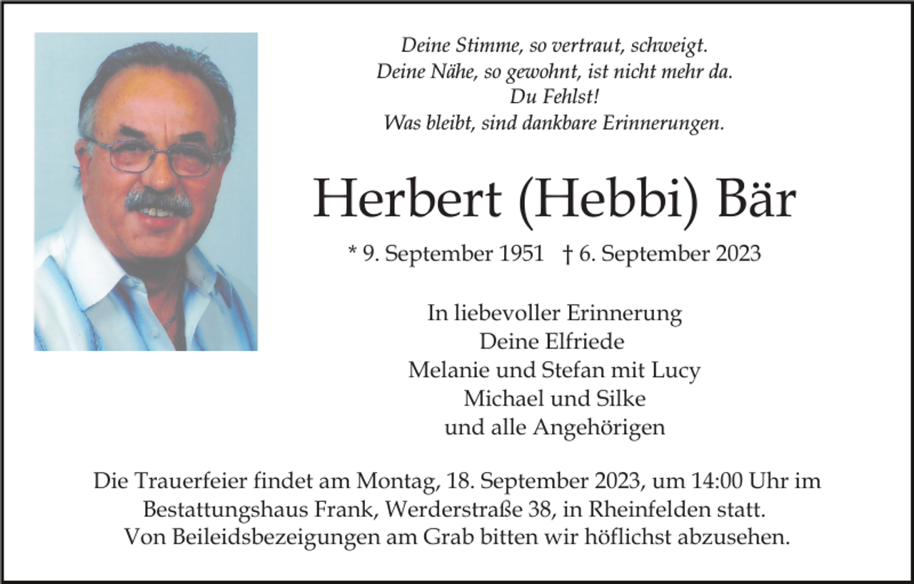 <p>Deine Stimme, so vertraut, schweigt.<br />Deine Nähe, so gewohnt, ist nicht mehr da.<br />Du Fehlst!<br />Was bleibt, sind dankbare Erinnerungen.</p><p>Herbert (Hebbi) Bär<br />* 9. September 1951 † 6. September 2023<br />In liebevoller Erinnerung<br />Deine Elfriede<br />Melanie und Stefan mit Lucy<br />Michael und Silke<br />und alle Angehörigen<br />Die Trauerfeier findet am Montag, 18. September 2023, um 14:00 Uhr im<br />Bestattungshaus Frank, Werderstraße 38, in Rheinfelden statt.<br />Von Beileidsbezeigungen am Grab bitten wir höflichst abzusehen.</p>