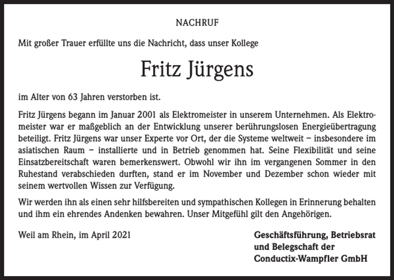 <p>NACHRUF<br />Mit großer Trauer erfüllte uns die Nachricht, dass unser Kollege</p><p>Fritz Jürgens<br />im Alter von 63 Jahren verstorben ist.<br />Fritz Jürgens begann im Januar 2001 als Elektromeister in unserem Unternehmen. Als Elektromeister war er maßgeblich an der Entwicklung unserer berührungslosen Energieübertragung<br />beteiligt. Fritz Jürgens war unser Experte vor Ort, der die Systeme weltweit – insbesondere im<br />asiatischen Raum – installierte und in Betrieb genommen hat. Seine Flexibilität und seine<br />Einsatzbereitschaft waren bemerkenswert. Obwohl wir ihn im vergangenen Sommer in den<br />Ruhestand verabschieden durften, stand er im November und Dezember schon wieder mit<br />seinem wertvollen Wissen zur Verfügung.<br />Wir werden ihn als einen sehr hilfsbereiten und sympathischen Kollegen in Erinnerung behalten<br />und ihm ein ehrendes Andenken bewahren. Unser Mitgefühl gilt den Angehörigen.<br />Weil am Rhein, im April 2021 Geschäftsführung, Betriebsrat<br />und Belegschaft der<br />Conductix-Wampfler GmbH</p>