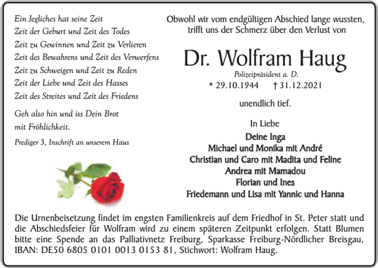 <p>Ein Jegliches hat seine Zeit<br />Obwohl wir vom endgültigen Abschied lange wussten,<br />trifft uns der Schmerz über den Verlust von<br />Zeit der Geburt und Zeit des Todes<br />Zeit zu Gewinnen und Zeit zu Verlieren<br />Zeit des Bewahrens und Zeit des Verwerfens<br />Zeit zu Schweigen und Zeit zu Reden<br />Polizeipräsident a. D.<br />Zeit der Liebe und Zeit des Hasses<br />* 29.10.1944<br />† 31.12.2021<br />Zeit des Streites und Zeit des Friedens<br />unendlich tief.<br />Geh also hin und iss Dein Brot<br />In Liebe<br />mit Fröhlichkeit.<br />Deine Inga<br />Prediger 3, Inschrift an unserem Haus<br />Michael und Monika mit André<br />Christian und Caro mit Madita und Feline<br />Andrea mit Mamadou<br />Florian und Ines<br />Friedemann und Lisa mit Yannic und Hanna</p><p>Dr. Wolfram Haug</p><p>Die Urnenbeisetzung findet im engsten Familienkreis auf dem Friedhof in St. Peter statt und<br />die Abschiedsfeier für Wolfram wird zu einem späteren Zeitpunkt erfolgen. Statt Blumen<br />bitte eine Spende an das Palliativnetz Freiburg, Sparkasse Freiburg-Nördlicher Breisgau,<br />IBAN: DE50 6805 0101 0013 0153 81, Stichwort: Wolfram Haug.</p>
