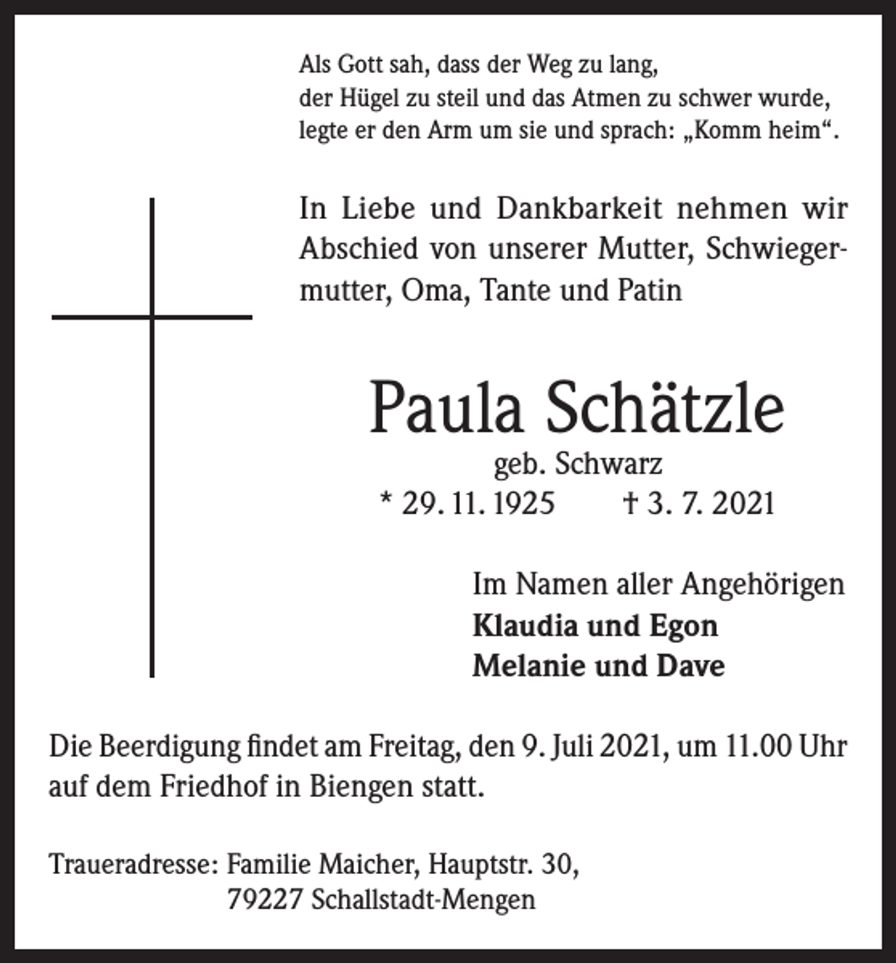<p>Als Gott sah, dass der Weg zu lang,<br />der Hügel zu steil und das Atmen zu schwer wurde,<br />legte er den Arm um sie und sprach: „Komm heim“.</p><p>In Liebe und Dankbarkeit nehmen wir<br />Abschied von unserer Mutter, Schwiegermutter, Oma, Tante und Patin</p><p>Paula Schätzle<br />geb. Schwarz<br />* 29. 11. 1925<br />† 3. 7. 2021</p><p>Im Namen aller Angehörigen<br />Klaudia und Egon<br />Melanie und Dave<br />Die Beerdigung findet am Freitag, den 9. Juli 2021, um 11.00 Uhr<br />auf dem Friedhof in Biengen statt.<br />Traueradresse: Familie Maicher, Hauptstr. 30,<br />79227 Schallstadt-Mengen</p>