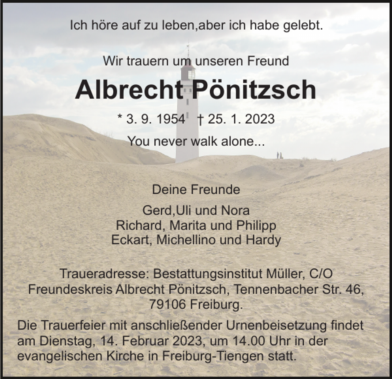 <p>Ich höre auf zu leben,aber ich habe gelebt.<br />Wir trauern um unseren Freund</p><p>Albrecht Pönitzsch<br />* 3. 9. 1954 † 25. 1. 2023<br />You never walk alone...</p><p>Deine Freunde<br />Gerd,Uli und Nora<br />Richard, Marita und Philipp<br />Eckart, Michellino und Hardy<br />Traueradresse: Bestattungsinstitut Müller, C/O<br />Freundeskreis Albrecht Pönitzsch, Tennenbacher Str. 46,<br />79106 Freiburg.<br />Die Trauerfeier mit anschließender Urnenbeisetzung findet<br />am Dienstag, 14. Februar 2023, um 14.00 Uhr in der<br />evangelischen Kirche in Freiburg-Tiengen statt.</p>
